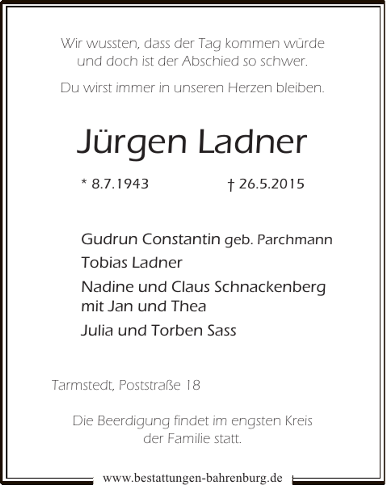 <p>Wir wussten, dass der Tag kommen würde<br />und doch ist der Abschied so schwer.<br />Du wirst immer in unseren Herzen bleiben.</p><p>Jürgen Ladner<br />* 8.7.1943</p><p>† 26.5.2015</p><p>Gudrun Constantin geb. Parchmann<br />Tobias Ladner<br />Nadine und Claus Schnackenberg<br />mit Jan und Thea<br />Julia und Torben Sass<br />Tarmstedt, Poststraße 18<br />Die Beerdigung findet im engsten Kreis<br />der Familie statt.<br />www.bestattungen-bahrenburg.de</p>