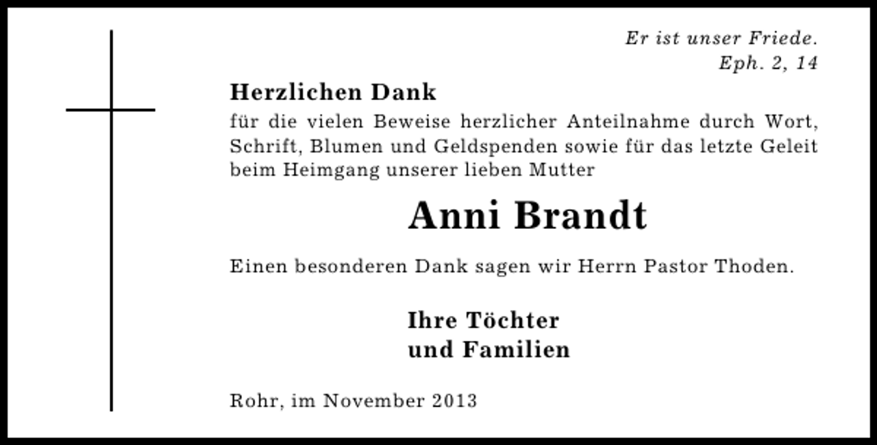 <p>Er ist unser Friede.<br />Eph. 2, 14</p><p>Herzlichen Dank<br />für die vielen Beweise herzlicher Anteilnahme durch Wort,<br />Schrift, Blumen und Geldspenden sowie für das letzte Geleit<br />beim Heimgang unserer lieben Mutter</p><p>Anni Brandt<br />Einen besonderen Dank sagen wir Herrn Pastor Thoden.</p><p>Ihre Töchter<br />und Familien<br />Rohr, im November 2013</p>