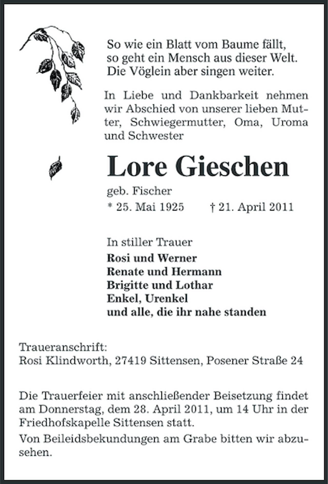 <p>So wie ein Blatt vom Baume fällt, so geht ein Mensch aus dieser Welt. Die Vöglein aber singen weiter.<br />In Liebe und Dankbarkeit nehmen wir Abschied von unserer lieben Mutter, Schwiegermutter, Oma, Uroma und Schwester</p><p>Lore Gieschen<br />geb. Fischer * 25. Mai 1925 † 21. April 2011 In stiller Trauer Rosi und Werner Renate und Hermann Brigitte und Lothar Enkel, Urenkel und alle, die ihr nahe standen Traueranschrift: Rosi Klindworth, 27419 Sittensen, Posener Straße 24 Die Trauerfeier mit anschließender Beisetzung findet am Donnerstag, dem 28. April 2011, um 14 Uhr in der Friedhofskapelle Sittensen statt. Von Beileidsbekundungen am Grabe bitten wir abzusehen.</p>