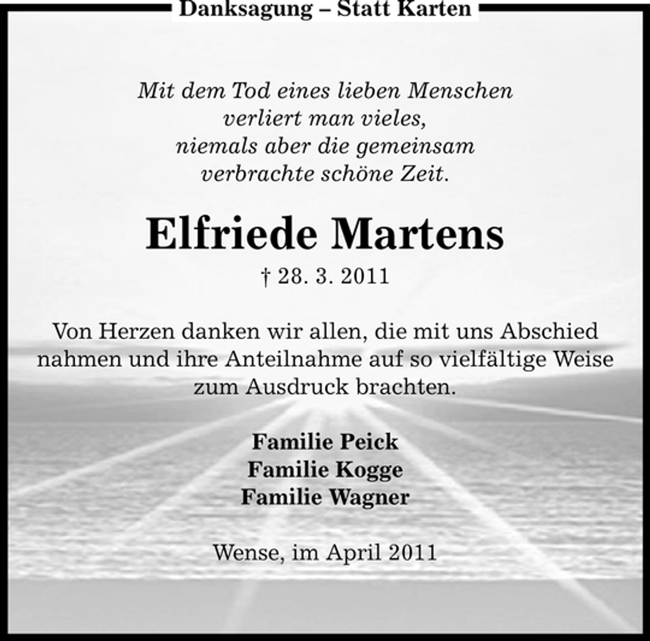 <p>Danksagung – Statt Karten</p><p>Mit dem Tod eines lieben Menschen verliert man vieles, niemals aber die gemeinsam verbrachte schöne Zeit.</p><p>Elfriede Martens<br />† 28. 3. 2011 Von Herzen danken wir allen, die mit uns Abschied nahmen und ihre Anteilnahme auf so vielfältige Weise zum Ausdruck brachten. Familie Peick Familie Kogge Familie Wagner Wense, im April 2011</p>
