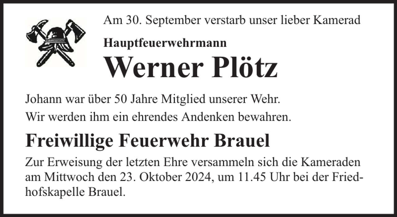 <p>Am 30. September verstarb unser lieber Kamerad<br />Hauptfeuerwehrmann</p><p>Werner Plötz</p><p>Johann war über 50 Jahre Mitglied unserer Wehr.<br />Wir werden ihm ein ehrendes Andenken bewahren.</p><p>Freiwillige Feuerwehr Brauel<br />Zur Erweisung der letzten Ehre versammeln sich die Kameraden<br />am Mittwoch den 23. Oktober 2024, um 11.45 Uhr bei der Friedhofskapelle Brauel.</p>