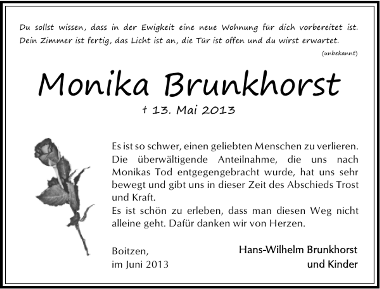 <p>Du sollst wissen, dass in der Ewigkeit eine neue Wohnung für dich vorbereitet ist.<br />Dein Zimmer ist fertig, das Licht ist an, die Tür ist offen und du wirst erwartet.<br />(unbekannt)</p><p>Monika Brunkhorst<br />† 13. Mai 2013</p><p>Es ist so schwer, einen geliebten Menschen zu verlieren.<br />Die überwältigende Anteilnahme, die uns nach<br />Monikas Tod entgegengebracht wurde, hat uns sehr<br />bewegt und gibt uns in dieser Zeit des Abschieds Trost<br />und Kraft.<br />Es ist schön zu erleben, dass man diesen Weg nicht<br />alleine geht. Dafür danken wir von Herzen.<br />Boitzen,<br />im Juni 2013</p>
