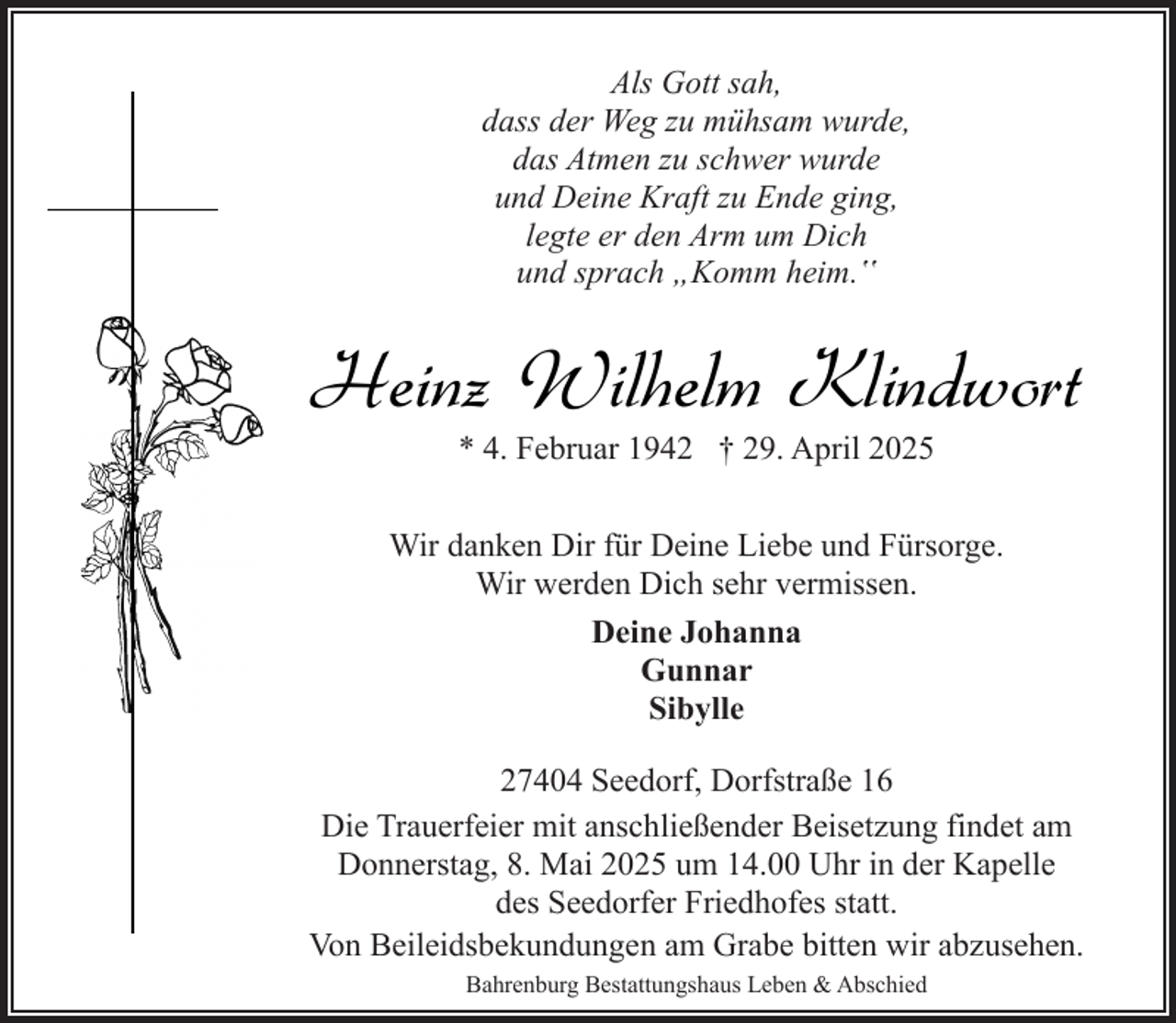 <p>Als Gott sah,<br />dass der Weg zu mühsam wurde,<br />das Atmen zu schwer wurde<br />und Deine Kraft zu Ende ging,<br />legte er den Arm um Dich<br />und sprach „Komm heim.‟</p><p>Heinz Wilhelm Klindwort<br />* 4. Februar 1942 † 29. April 2025</p><p>Wir danken Dir für Deine Liebe und Fürsorge.<br />Wir werden Dich sehr vermissen.<br />Deine Johanna<br />Gunnar<br />Sibylle<br />27404 Seedorf, Dorfstraße 16<br />Die Trauerfeier mit anschließender Beisetzung findet am<br />Donnerstag, 8. Mai 2025 um 14.00 Uhr in der Kapelle<br />des Seedorfer Friedhofes statt.<br />Von Beileidsbekundungen am Grabe bitten wir abzusehen.<br />Bahrenburg Bestattungshaus Leben &amp; Abschied</p>