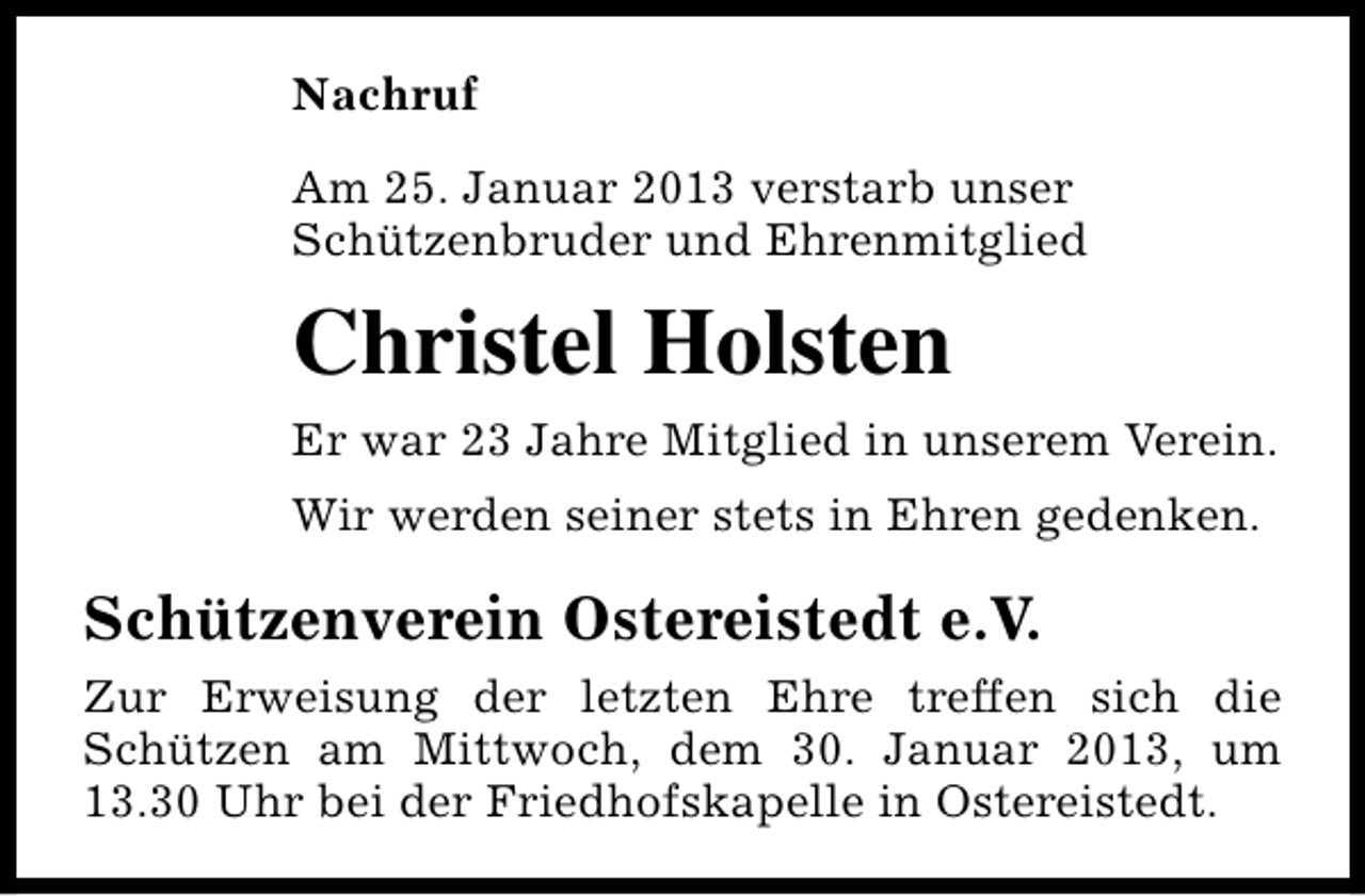 <p>Nachruf<br />Am 25. Januar 2013 verstarb unser<br />Schützenbruder und Ehrenmitglied</p><p>Christel Holsten<br />Er war 23 Jahre Mitglied in unserem Verein.<br />Wir werden seiner stets in Ehren gedenken.</p><p>Schützenverein Ostereistedt e.V.<br />Zur Erweisung der letzten Ehre treffen sich die<br />Schützen am Mittwoch, dem 30. Januar 2013, um<br />13.30 Uhr bei der Friedhofskapelle in Ostereistedt.</p>
