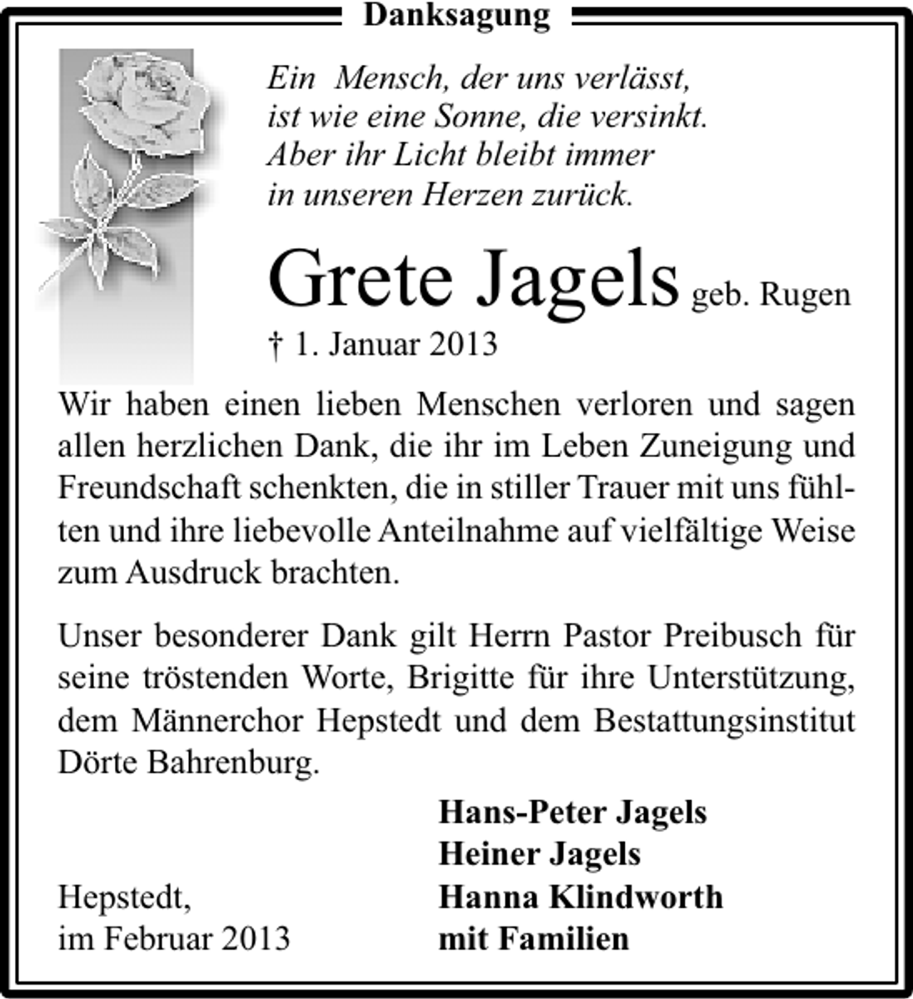 <p>Danksagung<br />Ein Mensch, der uns verlässt,<br />ist wie eine Sonne, die versinkt.<br />Aber ihr Licht bleibt immer<br />in unseren Herzen zurück.</p><p>Grete Jagels geb. Rugen</p><p>† 1. Januar 2013</p><p>Wir haben einen lieben Menschen verloren und sagen<br />allen herzlichen Dank, die ihr im Leben Zuneigung und<br />Freundschaft schenkten, die in stiller Trauer mit uns fühlten und ihre liebevolle Anteilnahme auf vielfältige Weise<br />zum Ausdruck brachten.<br />Unser besonderer Dank gilt Herrn Pastor Preibusch für<br />seine tröstenden Worte, Brigitte für ihre Unterstützung,<br />dem Männerchor Hepstedt und dem Bestattungsinstitut<br />Dörte Bahrenburg.<br />Hans-Peter Jagels<br />Heiner Jagels<br />Hepstedt,<br />Hanna Klindworth<br />im Februar 2013<br />mit Familien</p>
