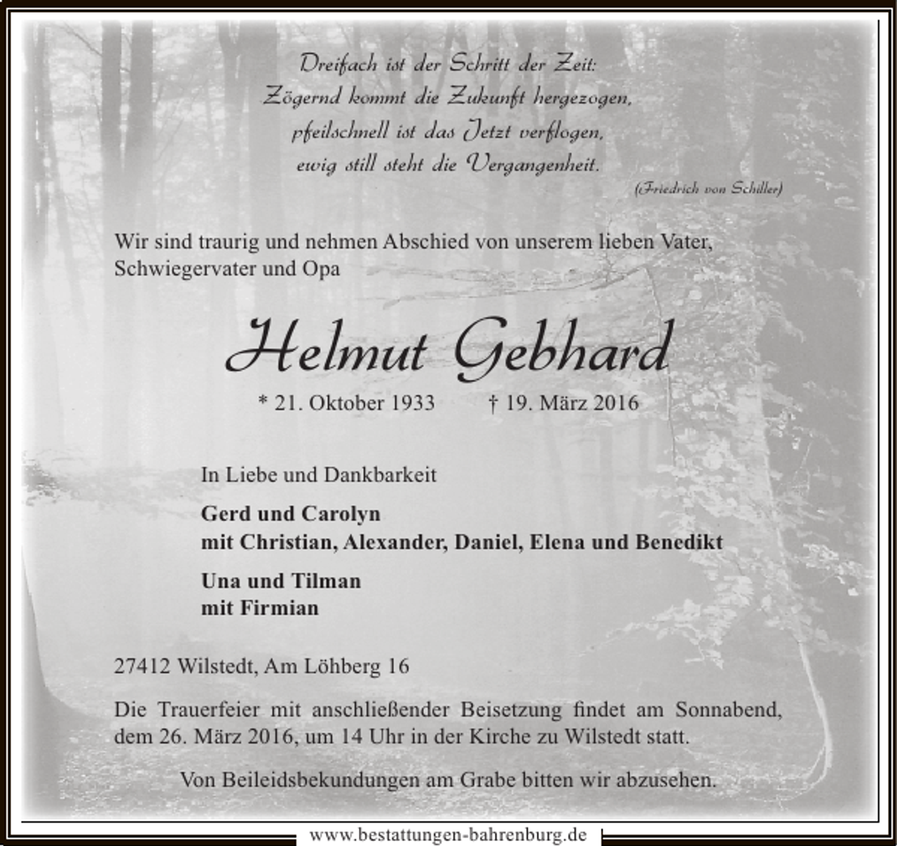 <p>Dreifach ist der Schritt der Zeit:<br />Zögernd kommt die Zukunft hergezogen,<br />pfeilschnell ist das Jetzt verflogen,<br />ewig still steht die Vergangenheit.</p><p>(Friedrich von Schiller)</p><p>Wir sind traurig und nehmen Abschied von unserem lieben Vater,<br />Schwiegervater und Opa</p><p>Helmut Gebhard<br />* 21. Oktober 1933</p><p>† 19. März 2016</p><p>In Liebe und Dankbarkeit<br />Gerd und Carolyn<br />mit Christian, Alexander, Daniel, Elena und Benedikt<br />Una und Tilman<br />mit Firmian<br />27412 Wilstedt, Am Löhberg 16<br />Die Trauerfeier mit anschließender Beisetzung ﬁndet am Sonnabend,<br />dem 26. März 2016, um 14 Uhr in der Kirche zu Wilstedt statt.<br />Von Beileidsbekundungen am Grabe bitten wir abzusehen.<br />www.bestattungen-bahrenburg.de</p>
