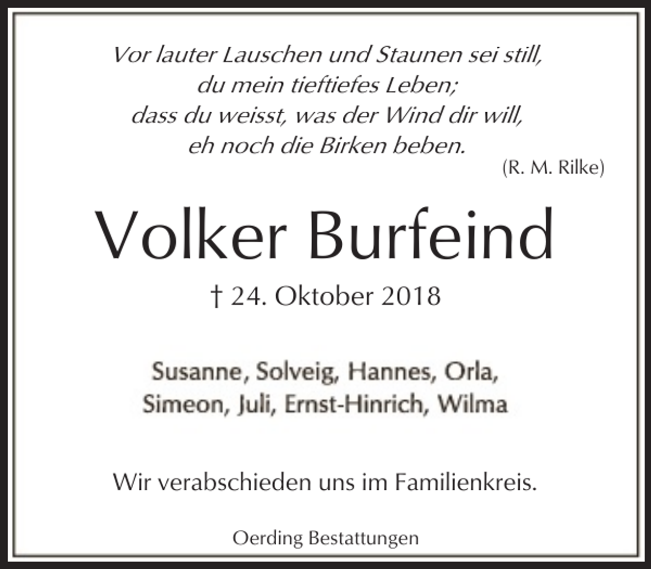<p>Vor lauter Lauschen und Staunen sei still,<br />du mein tieftiefes Leben;<br />dass du weisst, was der Wind dir will,<br />eh noch die Birken beben.</p><p>(R. M. Rilke)</p><p>Volker Burfeind<br />† 24. Oktober 2018</p><p>Wir verabschieden uns im Familienkreis.<br />Oerding Bestattungen</p>