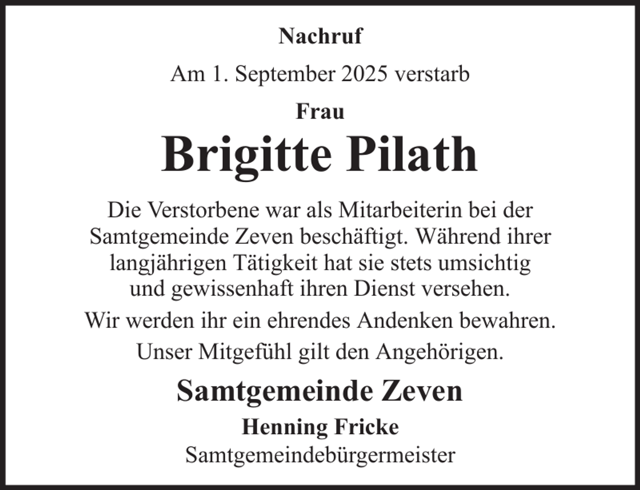 <p>Nachruf<br />Am 1. September 2025 verstarb<br />Frau</p><p>Brigitte Pilath<br />Die Verstorbene war als Mitarbeiterin bei der<br />Samtgemeinde Zeven beschäftigt. Während ihrer<br />langjährigen Tätigkeit hat sie stets umsichtig<br />und gewissenhaft ihren Dienst versehen.<br />Wir werden ihr ein ehrendes Andenken bewahren.<br />Unser Mitgefühl gilt den Angehörigen.</p><p>Samtgemeinde Zeven<br />Henning Fricke<br />Samtgemeindebürgermeister</p>