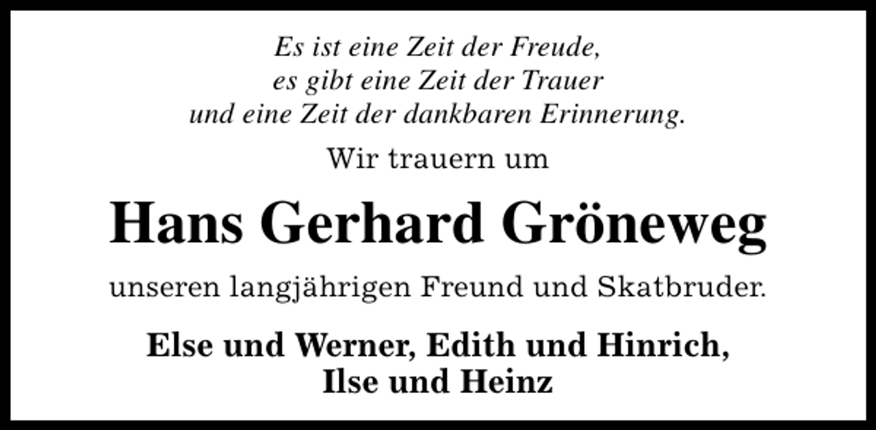 <p>Es ist eine Zeit der Freude,<br />es gibt eine Zeit der Trauer<br />und eine Zeit der dankbaren Erinnerung.<br />Wir trauern um</p><p>Hans Gerhard Gröneweg<br />unseren langjährigen Freund und Skatbruder.</p><p>Else und Werner, Edith und Hinrich,<br />Ilse und Heinz</p>
