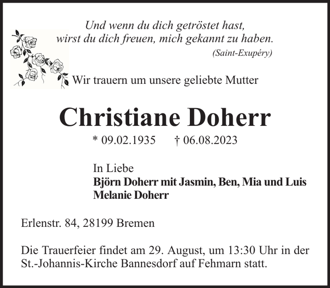 <p>Und wenn du dich getröstet hast,<br />wirst du dich freuen, mich gekannt zu haben.<br />(Saint-Exupéry)</p><p>Wir trauern um unsere geliebte Mutter</p><p>Christiane Doherr<br />* 09.02.1935</p><p>† 06.08.2023</p><p>In Liebe<br />Björn Doherr mit Jasmin, Ben, Mia und Luis<br />Melanie Doherr<br />Erlenstr. 84, 28199 Bremen<br />Die Trauerfeier findet am 29. August, um 13:30 Uhr in der<br />St.-Johannis-Kirche Bannesdorf auf Fehmarn statt.</p>
