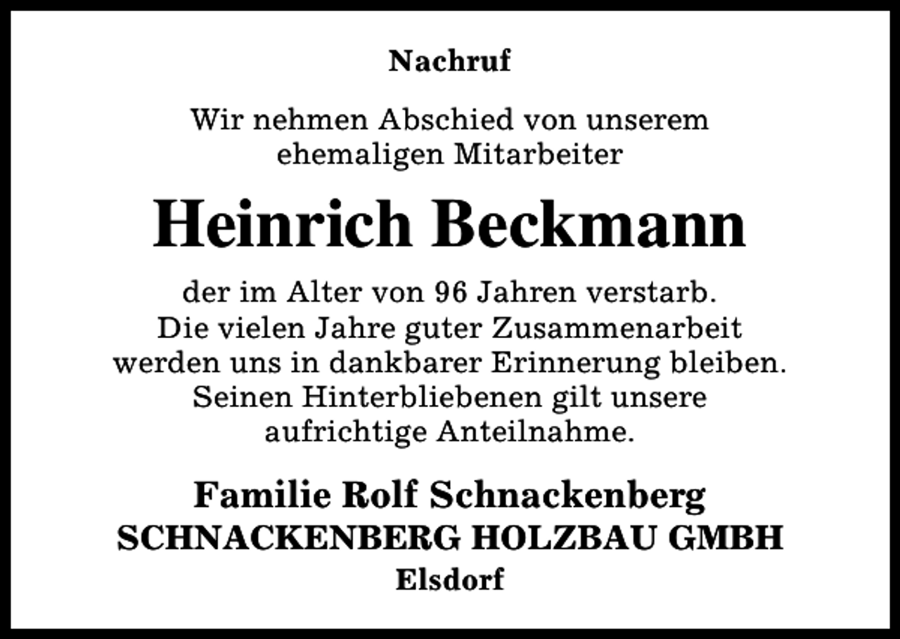 <p>Nachruf<br />Wir nehmen Abschied von unserem<br />ehemaligen Mitarbeiter</p><p>Heinrich Beckmann<br />der im Alter von 96 Jahren verstarb.<br />Die vielen Jahre guter Zusammenarbeit<br />werden uns in dankbarer Erinnerung bleiben.<br />Seinen Hinterbliebenen gilt unsere<br />aufrichtige Anteilnahme.</p><p>Familie Rolf Schnackenberg</p><p>SCHNACKENBERG HOLZBAU GMBH<br />Elsdorf</p>