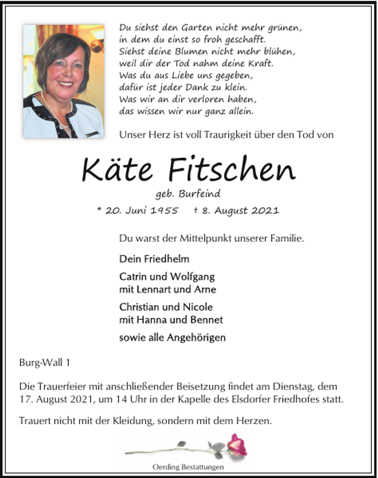<p>Du siehst den Garten nicht mehr grünen,<br />in dem du einst so froh geschafft.<br />Siehst deine Blumen nicht mehr blühen,<br />weil dir der Tod nahm deine Kraft.<br />Was du aus Liebe uns gegeben,<br />dafür ist jeder Dank zu klein.<br />Was wir an dir verloren haben,<br />das wissen wir nur ganz allein.</p><p>Unser Herz ist voll Traurigkeit über den Tod von</p><p>Käte Fitschen<br />geb. Burfeind</p><p>* 20. Juni 1955</p><p>† 8. August 2021</p><p>Du warst der Mittelpunkt unserer Familie.</p><p>Burg-Wall 1<br />Die Trauerfeier mit anschließender Beisetzung findet am Dienstag, dem<br />17. August 2021, um 14 Uhr in der Kapelle des Elsdorfer Friedhofes statt.<br />Trauert nicht mit der Kleidung, sondern mit dem Herzen.</p><p>Oerding Bestattungen</p>