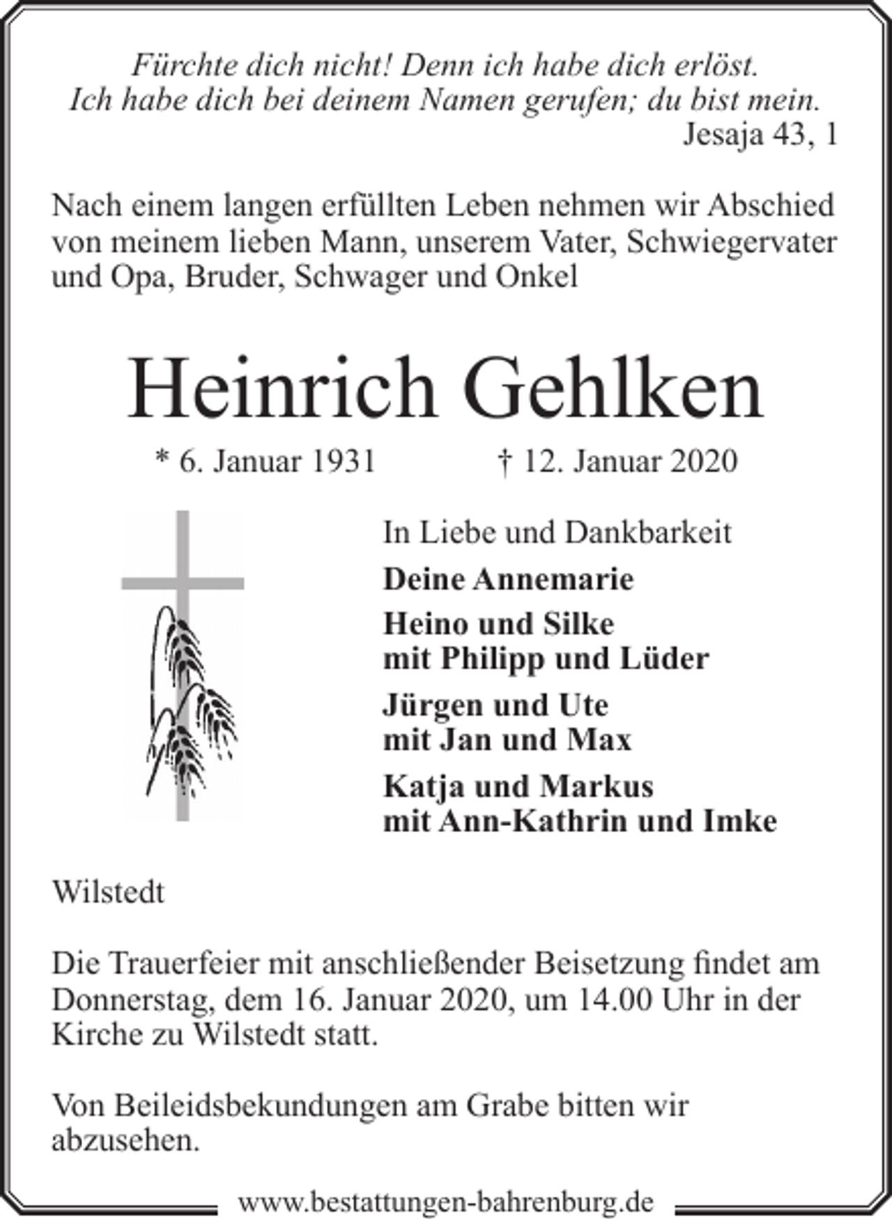 <p>Fürchte dich nicht! Denn ich habe dich erlöst.<br />Ich habe dich bei deinem Namen gerufen; du bist mein.<br />Jesaja 43, 1<br />Nach einem langen erfüllten Leben nehmen wir Abschied<br />von meinem lieben Mann, unserem Vater, Schwiegervater<br />und Opa, Bruder, Schwager und Onkel</p><p>Heinrich Gehlken<br />* 6. Januar 1931</p><p>† 12. Januar 2020</p><p>In Liebe und Dankbarkeit<br />Deine Annemarie<br />Heino und Silke<br />mit Philipp und Lüder<br />Jürgen und Ute<br />mit Jan und Max<br />Katja und Markus<br />mit Ann-Kathrin und Imke<br />Wilstedt<br />Die Trauerfeier mit anschließender Beisetzung findet am<br />Donnerstag, dem 16. Januar 2020, um 14.00 Uhr in der<br />Kirche zu Wilstedt statt.<br />Von Beileidsbekundungen am Grabe bitten wir<br />abzusehen.<br />www.bestattungen-bahrenburg.de</p>