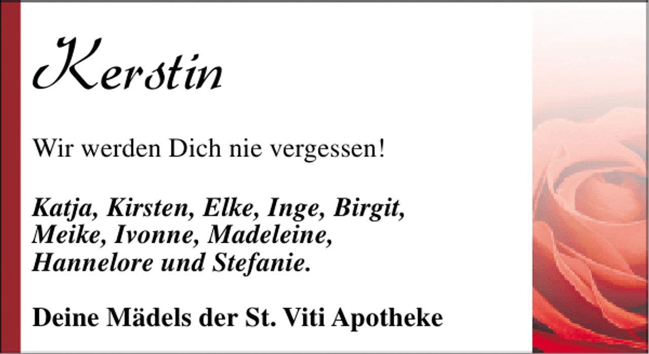 <p>Kerstin<br />Wir werden Dich nie vergessen!<br />Katja, Kirsten, Elke, Inge, Birgit,<br />Meike, Ivonne, Madeleine,<br />Hannelore und Stefanie.<br />Deine Mädels der St. Viti Apotheke</p>