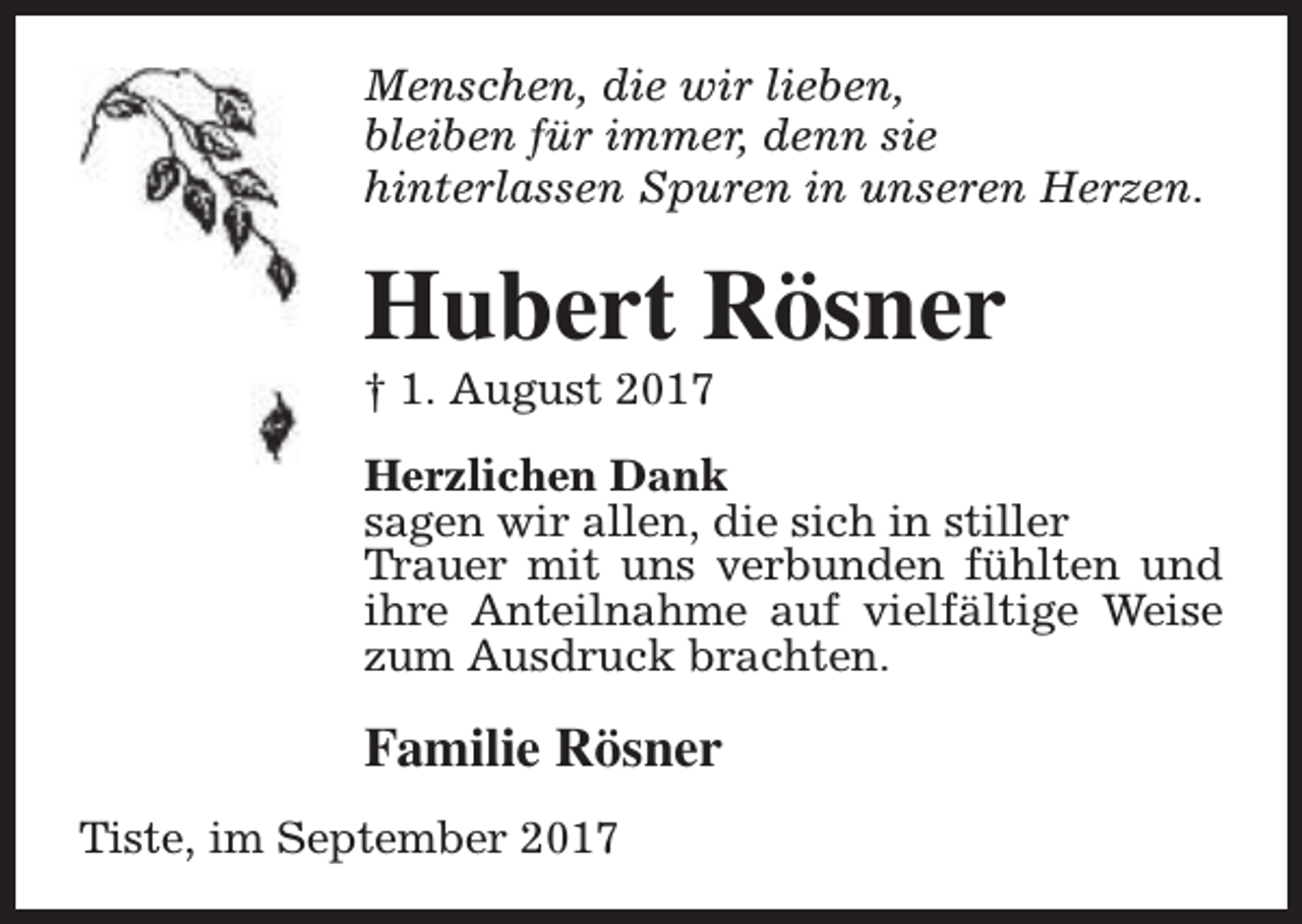 <p>Menschen, die wir lieben,<br />bleiben für immer, denn sie<br />hinterlassen Spuren in unseren Herzen.</p><p>Hubert Rösner<br />† 1. August 2017</p><p>Herzlichen Dank<br />sagen wir allen, die sich in stiller<br />Trauer mit uns verbunden fühlten und<br />ihre Anteilnahme auf vielfältige Weise<br />zum Ausdruck brachten.</p><p>Familie Rösner<br />Tiste, im September 2017</p>