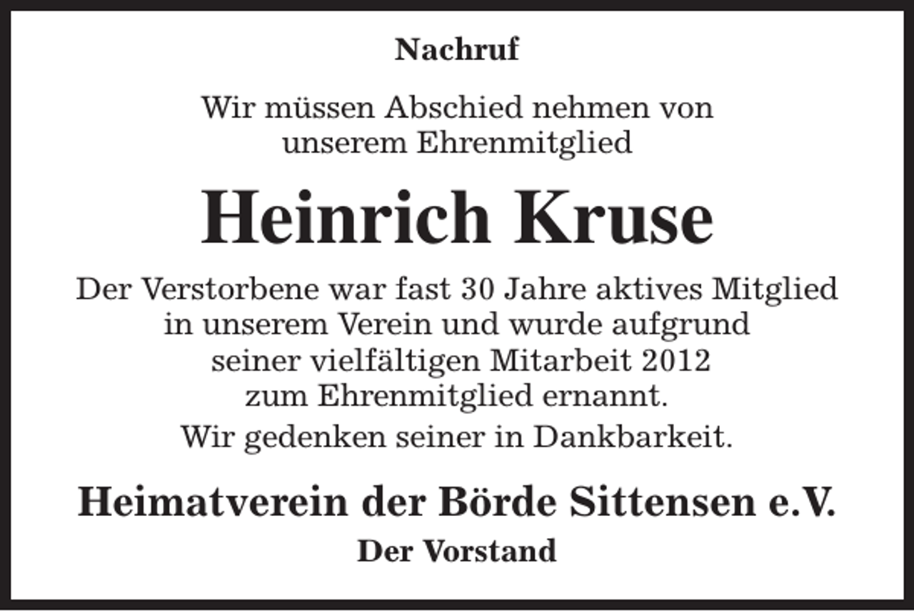 <p>Nachruf<br />Wir müssen Abschied nehmen von<br />unserem Ehrenmitglied</p><p>Heinrich Kruse</p><p>Der Verstorbene war fast 30 Jahre aktives Mitglied<br />in unserem Verein und wurde aufgrund<br />seiner vielfältigen Mitarbeit 2012<br />zum Ehrenmitglied ernannt.<br />Wir gedenken seiner in Dankbarkeit.</p><p>Heimatverein der Börde Sittensen e.V.<br />Der Vorstand</p>