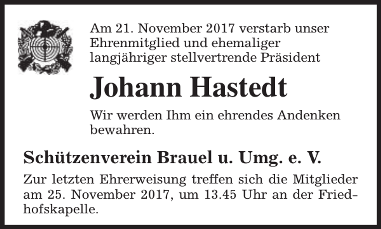 <p>Am 21. November 2017 verstarb unser<br />Ehrenmitglied und ehemaliger<br />langjähriger stellvertrende Präsident</p><p>Johann Hastedt<br />Wir werden Ihm ein ehrendes Andenken<br />bewahren.</p><p>Schützenverein Brauel u. Umg. e. V.<br />Zur letzten Ehrerweisung treffen sich die Mitglieder<br />am 25. November 2017, um 13.45 Uhr an der Friedhofskapelle.</p>