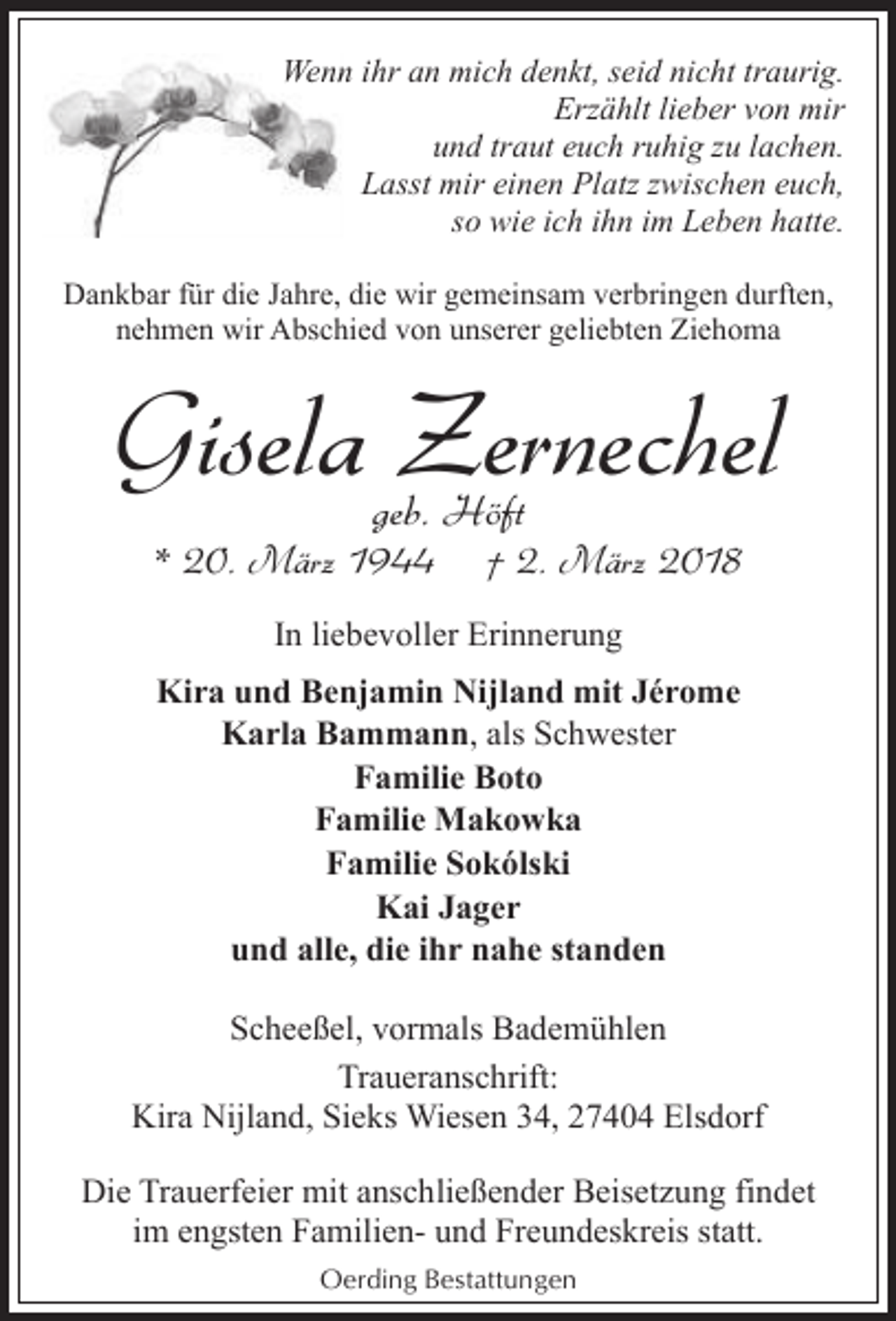 <p>Wennn ihr an mich denkt, seid nicht traurig.<br />Erzählt lieber von mir<br />und traut euch ruhig zu lachen.<br />Lasst mir einen Platz zwischen euch,<br />so wie ich ihn im Leben hatte.<br />Dankbar für die Jahre, die wir gemeinsam verbringen durften,<br />nehmen wir Abschied von unserer geliebten Ziehoma</p><p>Gisela Zernechel<br />geb. Höft</p><p>* 20. März 1944</p><p>† 2. März 2018</p><p>In liebevoller Erinnerung<br />Kira und Benjamin Nijland mit Jérome<br />Karla Bammann, als Schwester<br />Familie Boto<br />Familie Makowka<br />Familie Sokólski<br />Kai Jager<br />und alle, die ihr nahe standen<br />Scheeßel, vormals Bademühlen<br />Traueranschrift:<br />Kira Nijland, Sieks Wiesen 34, 27404 Elsdorf<br />Die Trauerfeier mit anschließender Beisetzung findet<br />im engsten Familien- und Freundeskreis statt.<br />Oerding Bestattungen</p>