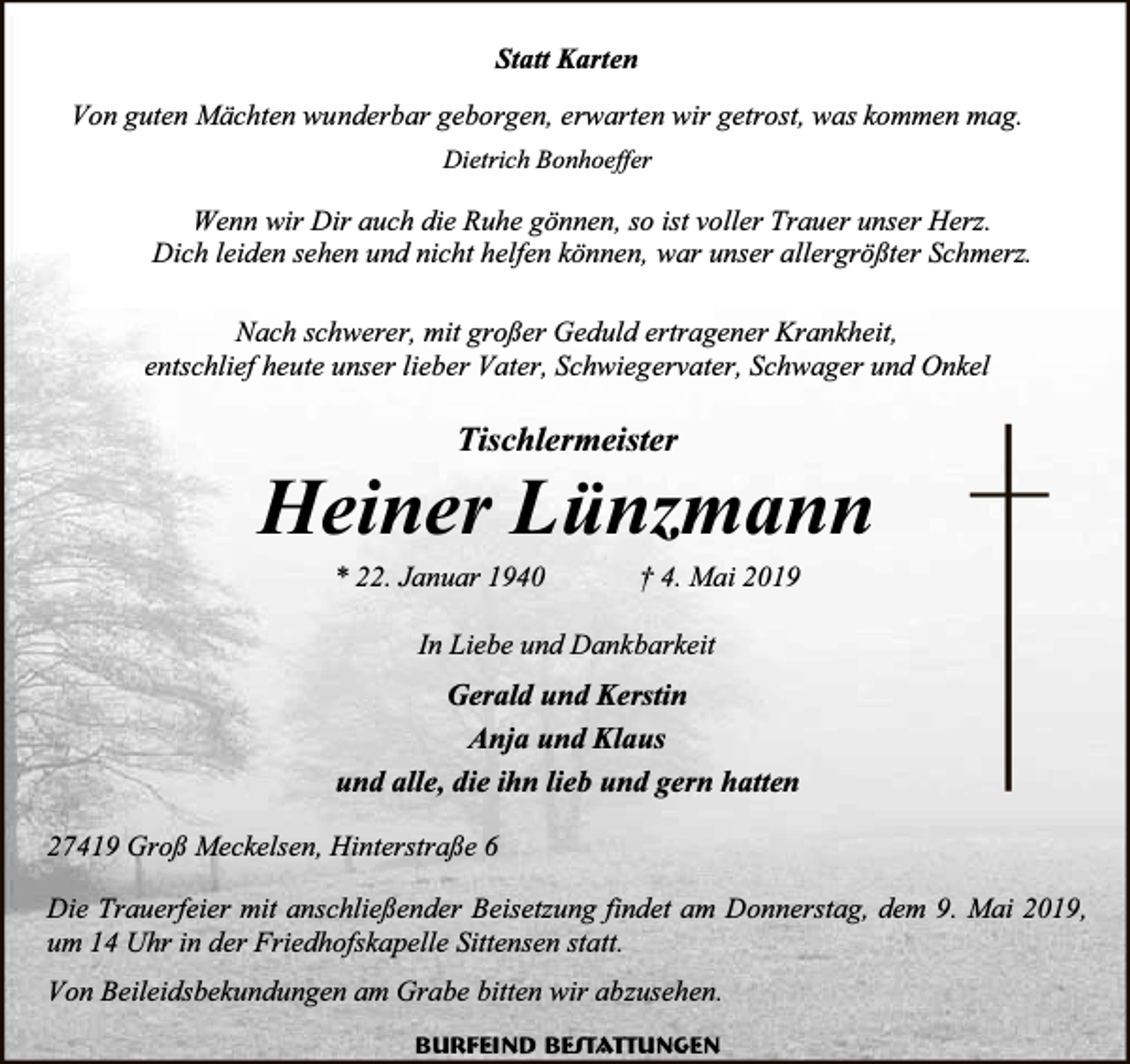 <p>Statt Karten<br />Von guten Mächten wunderbar geborgen, erwarten wir getrost, was kommen mag.<br />Dietrich Bonhoeffer</p><p>Wenn wir Dir auch die Ruhe gönnen, so ist voller Trauer unser Herz.<br />Dich leiden sehen und nicht helfen können, war unser allergrößter Schmerz.<br />Nach schwerer, mit großer Geduld ertragener Krankheit,<br />entschlief heute unser lieber Vater, Schwiegervater, Schwager und Onkel</p><p>Tischlermeister</p><p>Heiner Lünzmann<br />* 22. Januar 1940</p><p>† 4. Mai 2019</p><p>In Liebe und Dankbarkeit</p><p>Gerald und Kerstin<br />Anja und Klaus<br />und alle, die ihn lieb und gern hatten<br />27419 Groß Meckelsen, Hinterstraße 6<br />Die Trauerfeier mit anschließender Beisetzung findet am Donnerstag, dem 9. Mai 2019,<br />um 14 Uhr in der Friedhofskapelle Sittensen statt.<br />Von Beileidsbekundungen am Grabe bitten wir abzusehen.<br />Burfeind Bestattungen</p>