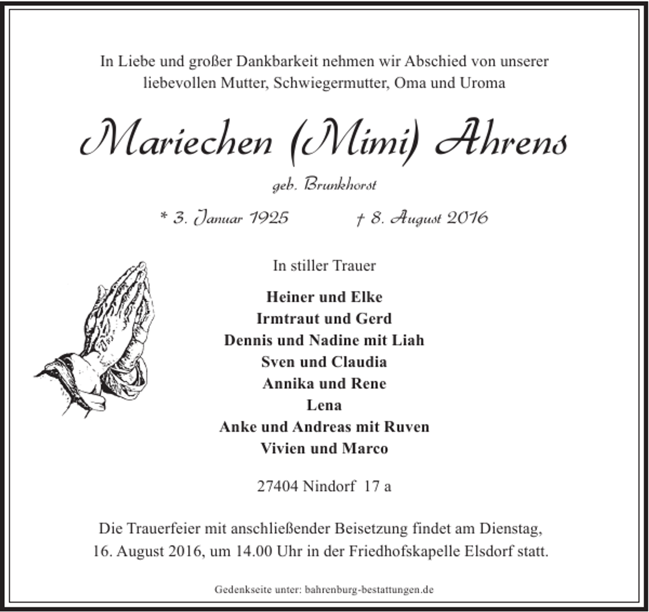 <p>In Liebe und großer Dankbarkeit nehmen wir Abschied von unserer<br />liebevollen Mutter, Schwiegermutter, Oma und Uroma</p><p>Mariechen (Mimi) Ahrens<br />geb. Brunkhorst</p><p>* 3. Januar 1925</p><p>† 8. August 2016</p><p>In stiller Trauer<br />Heiner und Elke<br />Irmtraut und Gerd<br />Dennis und Nadine mit Liah<br />Sven und Claudia<br />Annika und Rene<br />Lena<br />Anke und Andreas mit Ruven<br />Vivien und Marco<br />27404 Nindorf 17 a<br />Die Trauerfeier mit anschließender Beisetzung findet am Dienstag,<br />16. August 2016, um 14.00 Uhr in der Friedhofskapelle Elsdorf statt.<br />Gedenkseite unter: bahrenburg-bestattungen.de</p>