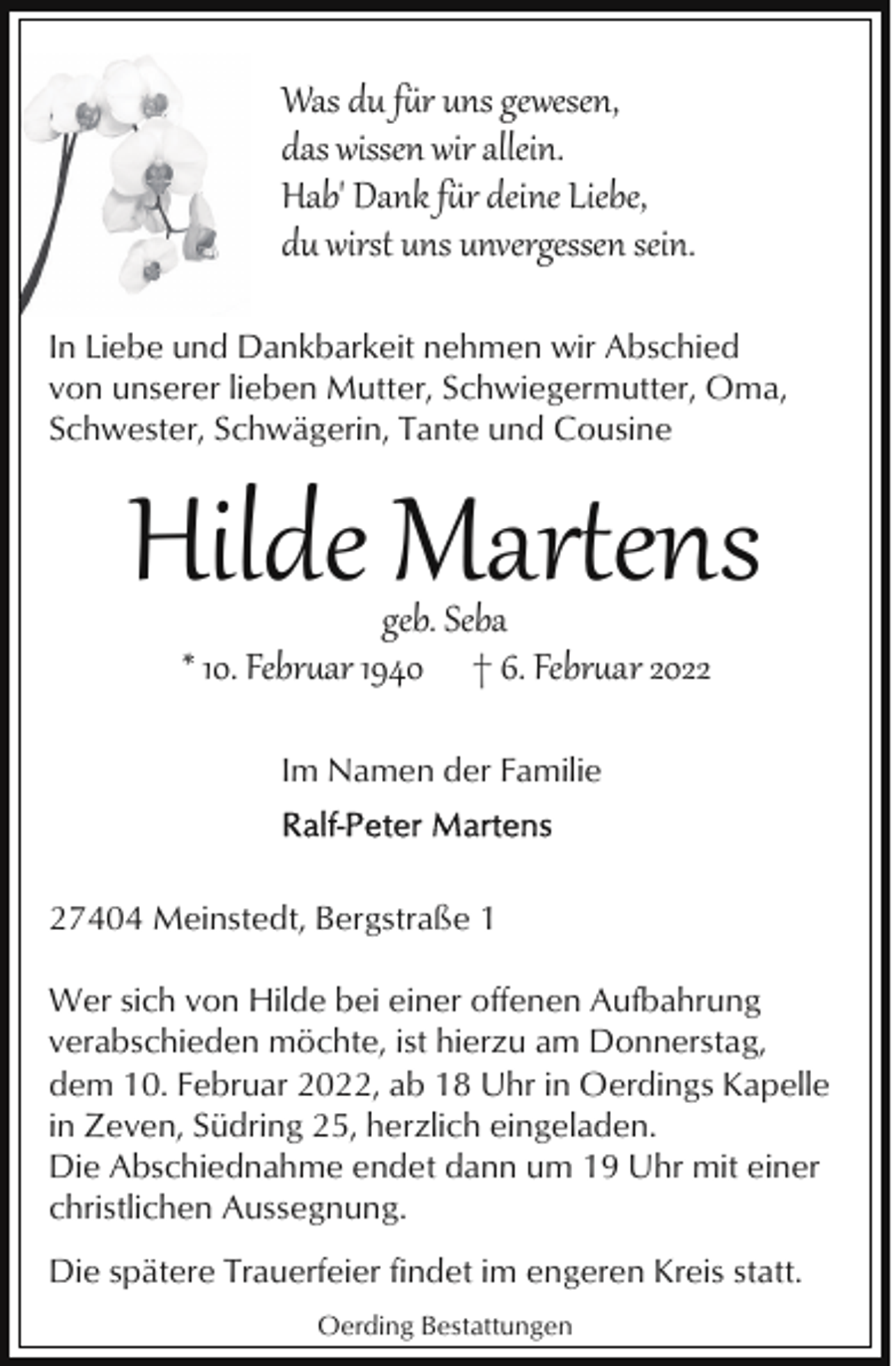 <p>Was du fr uns gewesen,<br />das wissen wir allein.<br />Hab' Dank fr deine Liebe,<br />du wirst uns unvergessen sein.<br />In Liebe und Dankbarkeit nehmen wir Abschied<br />von unserer lieben Mutter, Schwiegermutter, Oma,<br />Schwester, Schwägerin, Tante und Cousine</p><p>Hilde Marens<br />geb. Seba<br />* 10. Febr�ar 1940 † 6. Febr�ar 2022<br />Im Namen der Familie</p><p>27404 Meinstedt, Bergstraße 1<br />Wer sich von Hilde bei einer offenen Aufbahrung<br />verabschieden möchte, ist hierzu am Donnerstag,<br />dem 10. Februar 2022, ab 18 Uhr in Oerdings Kapelle<br />in Zeven, Südring 25, herzlich eingeladen.<br />Die Abschiednahme endet dann um 19 Uhr mit einer<br />christlichen Aussegnung.<br />Die spätere Trauerfeier findet im engeren Kreis statt.<br />Oerding Bestattungen</p>