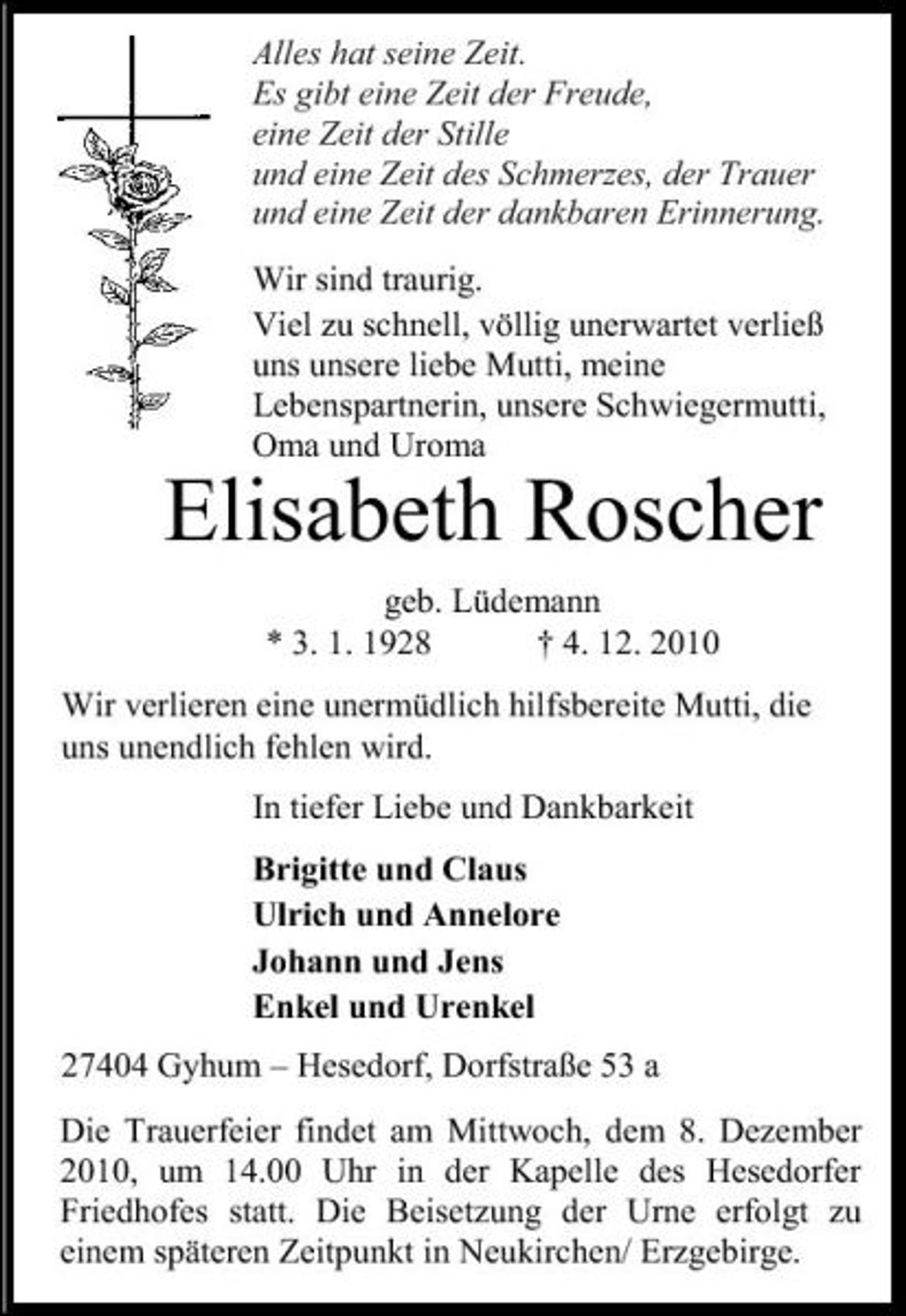 <p>Alles hat seine Zeit. Es gibt eine Zeit der Freude, eine Zeit der Stille und eine Zeit des Schmerzes, der Trauer und eine Zeit der dankbaren Erinnerung. Wir sind traurig. Viel zu schnell, völlig unerwartet verließ uns unsere liebe Mutti, meine Lebenspartnerin, unsere Schwiegermutti, Oma und Uroma</p><p>Elisabeth Roscher<br />geb. Lüdemann * 3. 1. 1928 † 4. 12. 2010 Wir verlieren eine unermüdlich hilfsbereite Mutti, die uns unendlich fehlen wird. In tiefer Liebe und Dankbarkeit Brigitte und Claus Ulrich und Annelore Johann und Jens Enkel und Urenkel 27404 Gyhum – Hesedorf, Dorfstraße 53 a Die Trauerfeier findet am Mittwoch, dem 8. Dezember 2010, um 14.00 Uhr in der Kapelle des Hesedorfer Friedhofes statt. Die Beisetzung der Urne erfolgt zu einem späteren Zeitpunkt in Neukirchen/ Erzgebirge.</p>