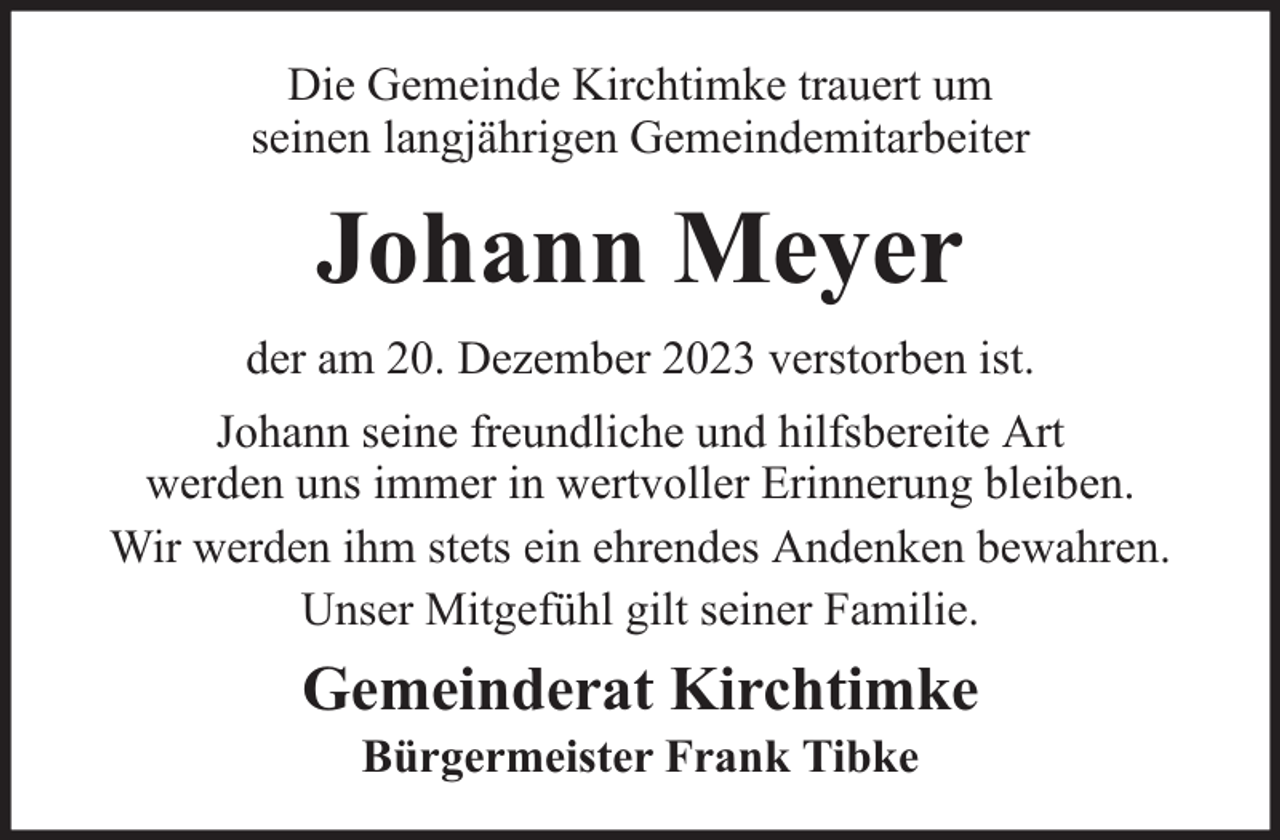 <p>Die Gemeinde Kirchtimke trauert um<br />seinen langjährigen Gemeindemitarbeiter</p><p>Johann Meyer<br />der am 20. Dezember 2023 verstorben ist.<br />Johann seine freundliche und hilfsbereite Art<br />werden uns immer in wertvoller Erinnerung bleiben.<br />Wir werden ihm stets ein ehrendes Andenken bewahren.<br />Unser Mitgefühl gilt seiner Familie.</p><p>Gemeinderat Kirchtimke<br />Bürgermeister Frank Tibke</p>