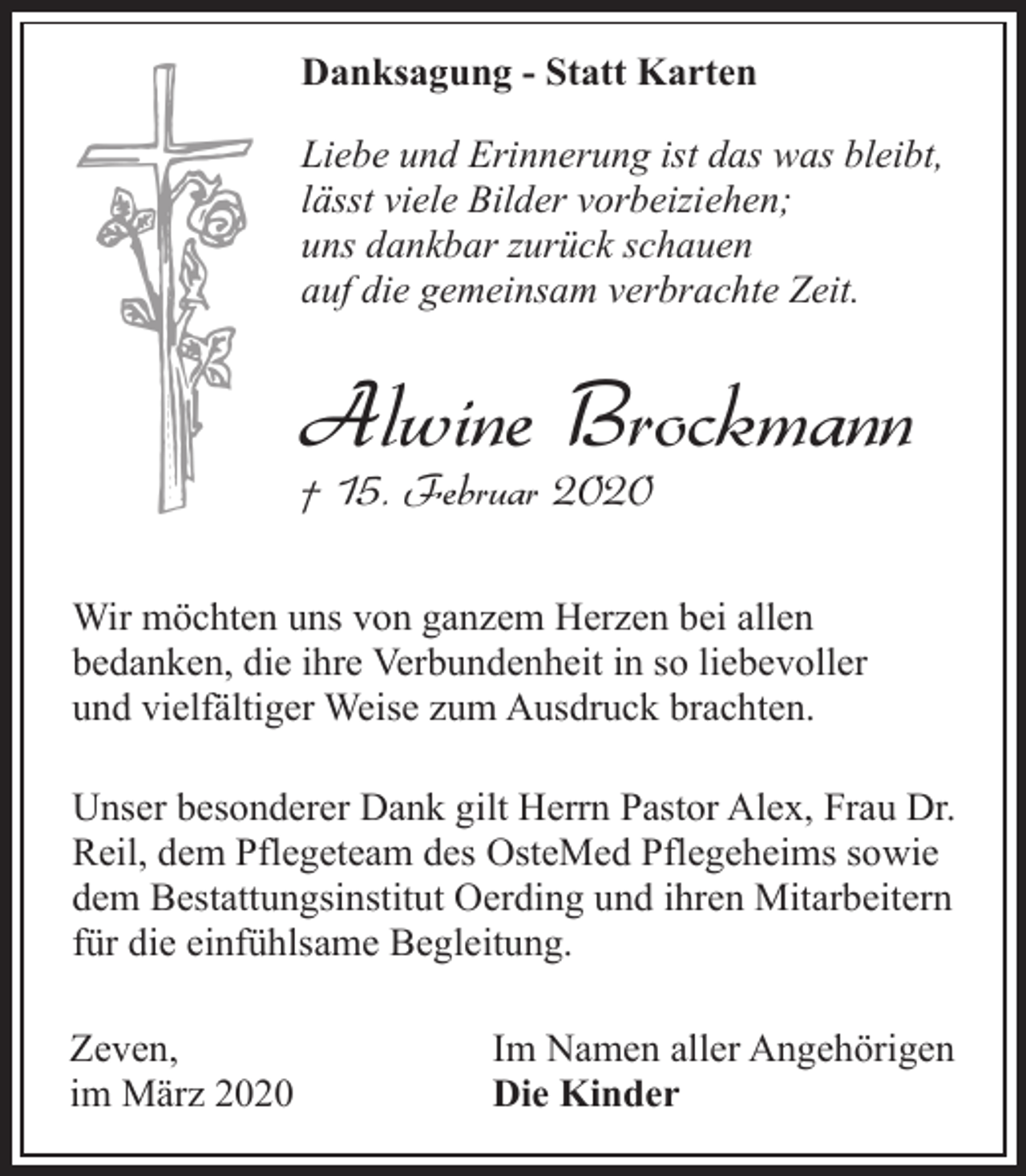 <p>Danksagung - Statt Karten<br />Liebe und Erinnerung ist das was bleibt,<br />lässt viele Bilder vorbeiziehen;<br />uns dankbar zurück schauen<br />auf die gemeinsam verbrachte Zeit.</p><p>Alwine Brockmann<br />† 15. Februar 2020</p><p>Wir möchten uns von ganzem Herzen bei allen<br />bedanken, die ihre Verbundenheit in so liebevoller<br />und vielfältiger Weise zum Ausdruck brachten.<br />Unser besonderer Dank gilt Herrn Pastor Alex, Frau Dr.<br />Reil, dem Pflegeteam des OsteMed Pflegeheims sowie<br />dem Bestattungsinstitut Oerding und ihren Mitarbeitern<br />für die einfühlsame Begleitung.<br />Zeven,<br />im März 2020</p><p>Im Namen aller Angehörigen<br />Die Kinder</p>