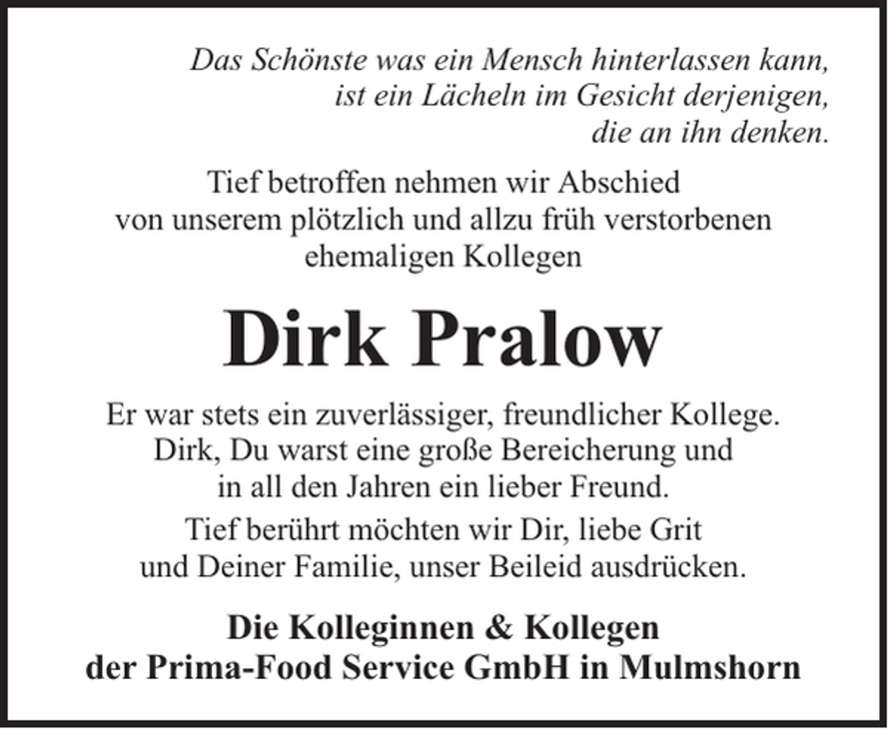 <p>Das Schönste was ein Mensch hinterlassen kann,<br />ist ein Lächeln im Gesicht derjenigen,<br />die an ihn denken.<br />Tief betroffen nehmen wir Abschied<br />von unserem plötzlich und allzu früh verstorbenen<br />ehemaligen Kollegen</p><p>Dirk Pralow</p><p>Er war stets ein zuverlässiger, freundlicher Kollege.<br />Dirk, Du warst eine große Bereicherung und<br />in all den Jahren ein lieber Freund.<br />Tief berührt möchten wir Dir, liebe Grit<br />und Deiner Familie, unser Beileid ausdrücken.</p><p>Die Kolleginnen &amp; Kollegen<br />der Prima-Food Service GmbH in Mulmshorn</p>