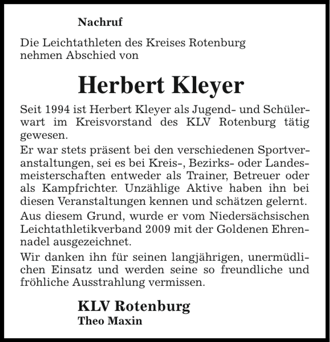 <p>Nachruf<br />Die Leichtathleten des Kreises Rotenburg<br />nehmen Abschied von</p><p>Herbert Kleyer<br />Seit 1994 ist Herbert Kleyer als Jugend- und Schülerwart im Kreisvorstand des KLV Rotenburg tätig<br />gewesen.<br />Er war stets präsent bei den verschiedenen Sportveranstaltungen, sei es bei Kreis-, Bezirks- oder Landesmeisterschaften entweder als Trainer, Betreuer oder<br />als Kampfrichter. Unzählige Aktive haben ihn bei<br />diesen Veranstaltungen kennen und schätzen gelernt.<br />Aus diesem Grund, wurde er vom Niedersächsischen<br />Leichtathletikverband 2009 mit der Goldenen Ehrennadel ausgezeichnet.<br />Wir danken ihn für seinen langjährigen, unermüdlichen Einsatz und werden seine so freundliche und<br />fröhliche Ausstrahlung vermissen.</p><p>KLV Rotenburg</p><p>Theo Maxin</p>