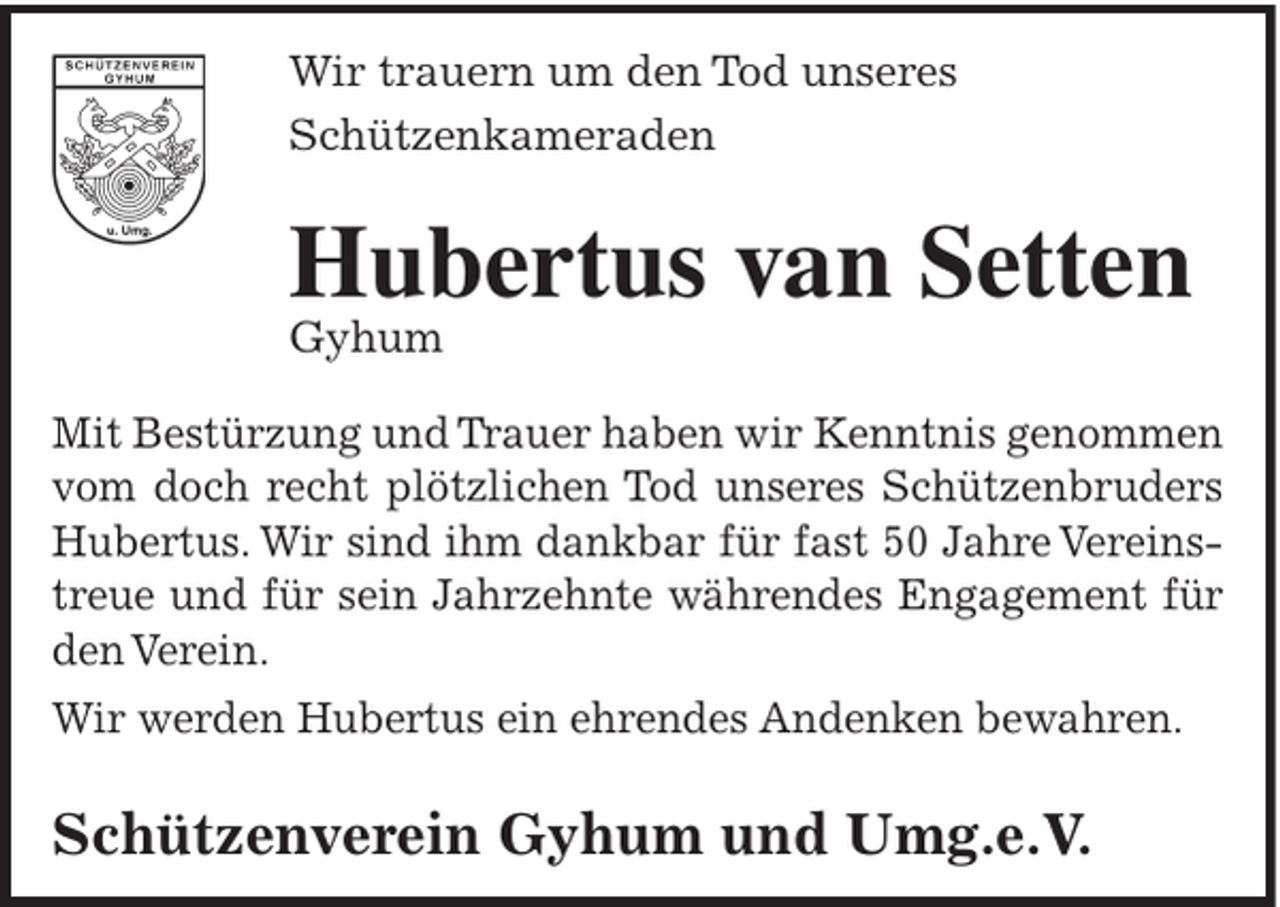 <p>Wir trauern um den Tod unseres<br />Schützenkameraden</p><p>Hubertus van Setten</p><p>Gyhum</p><p>Mit Bestürzung und Trauer haben wir Kenntnis genommen<br />vom doch recht plötzlichen Tod unseres Schützenbruders<br />Hubertus. Wir sind ihm dankbar für fast 50 Jahre Vereinstreue und für sein Jahrzehnte währendes Engagement für<br />den Verein.<br />Wir werden Hubertus ein ehrendes Andenken bewahren.</p><p>Schützenverein Gyhum und Umg.e.V.</p>