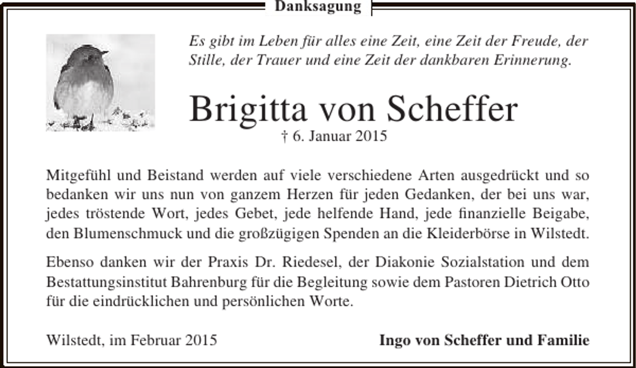 <p>Danksagung<br />Es gibt im Leben für alles eine Zeit, eine Zeit der Freude, der<br />Stille, der Trauer und eine Zeit der dankbaren Erinnerung.</p><p>Brigitta von Scheffer<br />† 6. Januar 2015</p><p>Mitgefühl und Beistand werden auf viele verschiedene Arten ausgedrückt und so<br />bedanken wir uns nun von ganzem Herzen für jeden Gedanken, der bei uns war,<br />jedes tröstende Wort, jedes Gebet, jede helfende Hand, jede ﬁnanzielle Beigabe,<br />den Blumenschmuck und die großzügigen Spenden an die Kleiderbörse in Wilstedt.<br />Ebenso danken wir der Praxis Dr. Riedesel, der Diakonie Sozialstation und dem<br />Bestattungsinstitut Bahrenburg für die Begleitung sowie dem Pastoren Dietrich Otto<br />für die eindrücklichen und persönlichen Worte.<br />Wilstedt, im Februar 2015</p><p>Ingo von Scheffer und Familie</p>