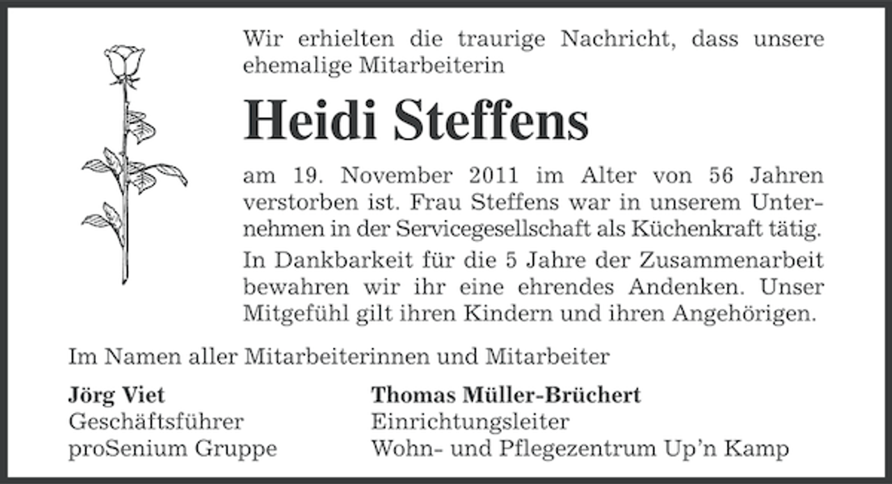 <p>Wir erhielten die traurige Nachricht, dass unsere<br />ehemalige Mitarbeiterin</p><p>Heidi Steffens<br />am 19. November 2011 im Alter von 56 Jahren<br />verstorben ist. Frau Steffens war in unserem Unternehmen in der Servicegesellschaft als Küchenkraft tätig.<br />In Dankbarkeit für die 5 Jahre der Zusammenarbeit<br />bewahren wir ihr eine ehrendes Andenken. Unser<br />Mitgefühl gilt ihren Kindern und ihren Angehörigen.<br />Im Namen aller Mitarbeiterinnen und Mitarbeiter<br />Jörg Viet<br />Geschäftsführer<br />proSenium Gruppe</p><p>Thomas Müller-Brüchert<br />Einrichtungsleiter<br />Wohn- und Pflegezentrum Up’n Kamp</p>