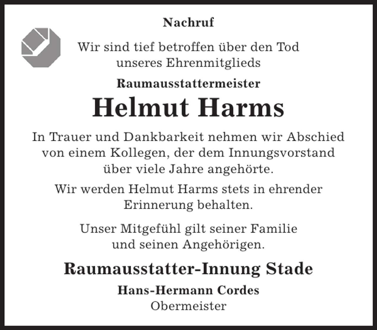 <p>Nachruf<br />Wir sind tief betroffen über den Tod<br />unseres Ehrenmitglieds<br />Raumausstattermeister</p><p>Helmut Harms<br />In Trauer und Dankbarkeit nehmen wir Abschied<br />von einem Kollegen, der dem Innungsvorstand<br />über viele Jahre angehörte.<br />Wir werden Helmut Harms stets in ehrender<br />Erinnerung behalten.<br />Unser Mitgefühl gilt seiner Familie<br />und seinen Angehörigen.</p><p>Raumausstatter-Innung Stade<br />Hans-Hermann Cordes<br />Obermeister</p>