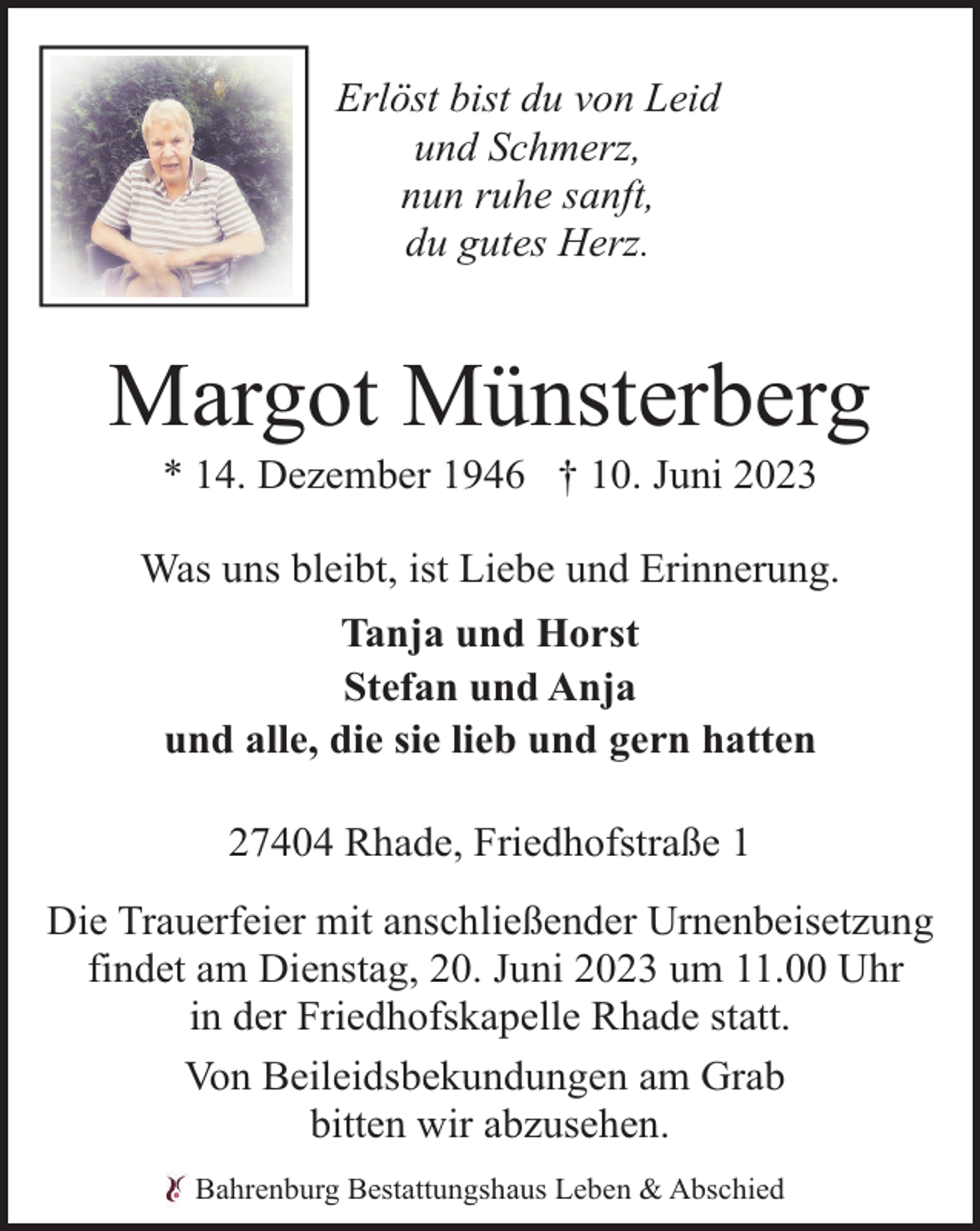 <p>Erlöst bist du von Leid<br />und Schmerz,<br />nun ruhe sanft,<br />du gutes Herz.</p><p>Margot Münsterberg<br />* 14. Dezember 1946 † 10. Juni 2023</p><p>Was uns bleibt, ist Liebe und Erinnerung.<br />Tanja und Horst<br />Stefan und Anja<br />und alle, die sie lieb und gern hatten<br />27404 Rhade, Friedhofstraße 1<br />Die Trauerfeier mit anschließender Urnenbeisetzung<br />findet am Dienstag, 20. Juni 2023 um 11.00 Uhr<br />in der Friedhofskapelle Rhade statt.<br />Von Beileidsbekundungen am Grab<br />bitten wir abzusehen.<br />Bahrenburg Bestattungshaus Leben &amp; Abschied</p>