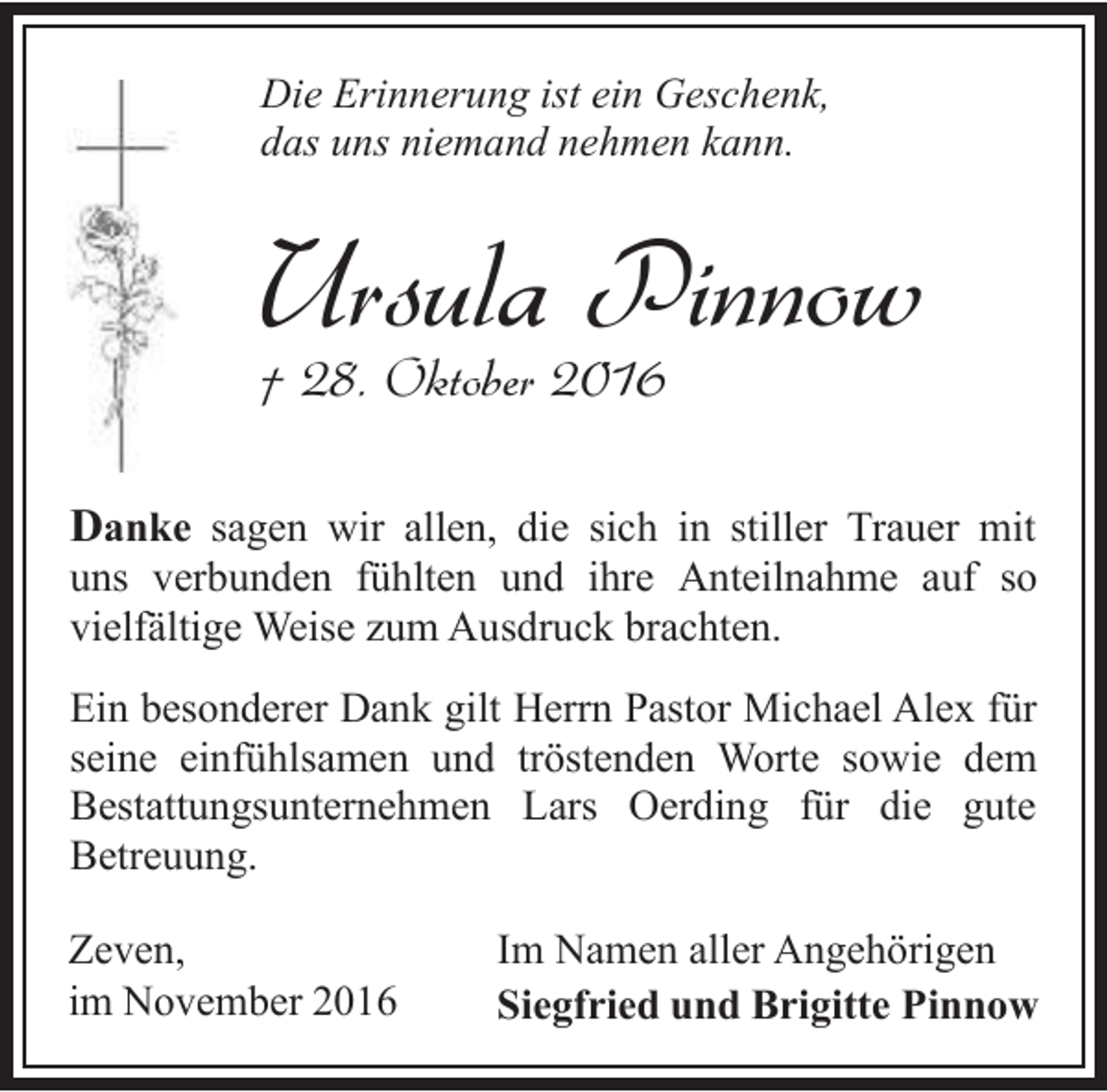 <p>Die Erinnerung ist ein Geschenk,<br />das uns niemand nehmen kann.</p><p>Ursula Pinnow<br />† 28. Oktober 2016</p><p>Danke sagen wir allen, die sich in stiller Trauer mit<br />uns verbunden fühlten und ihre Anteilnahme auf so<br />vielfältige Weise zum Ausdruck brachten.<br />Ein besonderer Dank gilt Herrn Pastor Michael Alex für<br />seine einfühlsamen und tröstenden Worte sowie dem<br />Bestattungsunternehmen Lars Oerding für die gute<br />Betreuung.<br />Zeven,<br />im November 2016</p><p>Im Namen aller Angehörigen<br />Siegfried und Brigitte Pinnow</p>