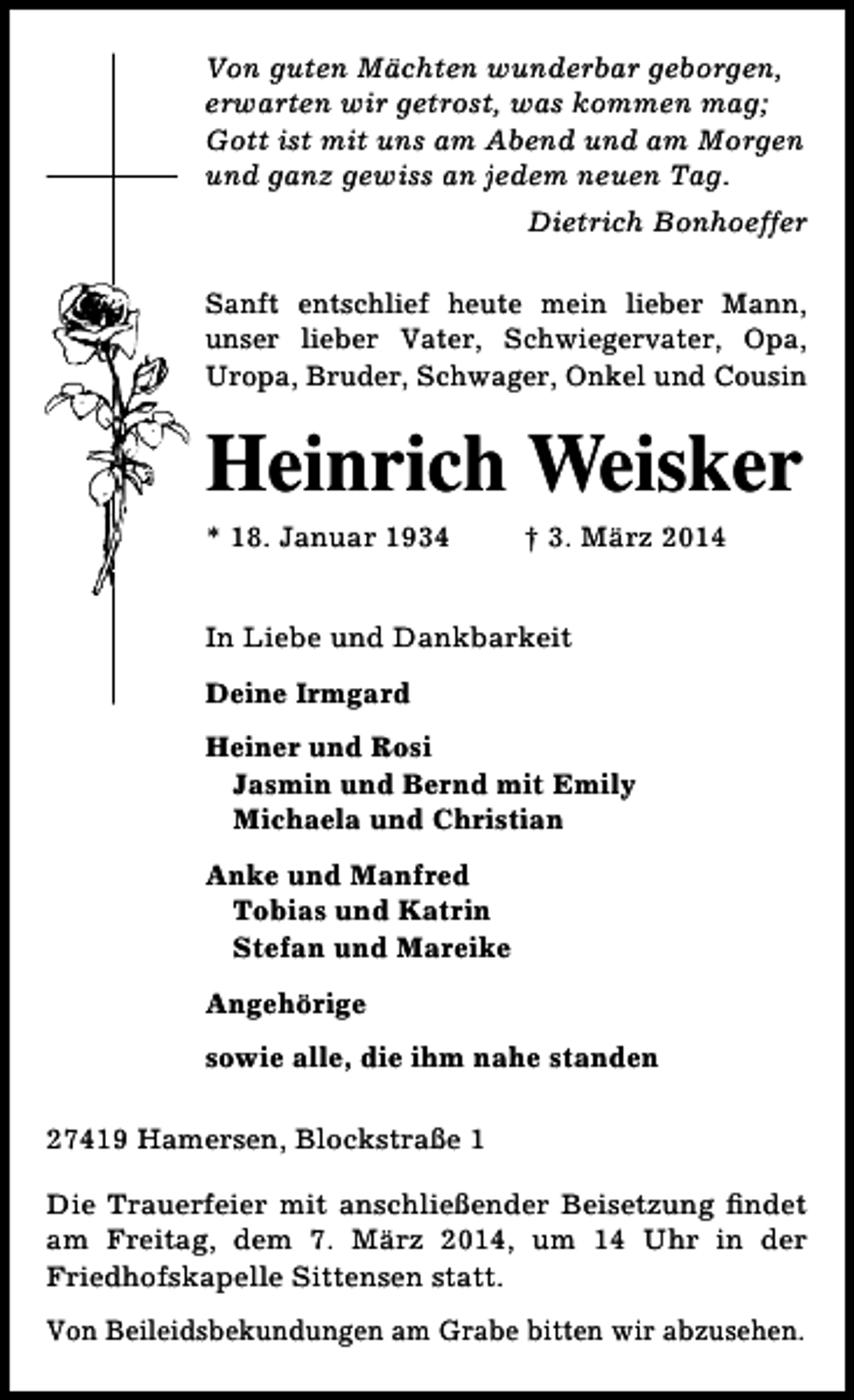 <p>Von guten Mächten wunderbar geborgen,<br />erwarten wir getrost, was kommen mag;<br />Gott ist mit uns am Abend und am Morgen<br />und ganz gewiss an jedem neuen Tag.<br />Dietrich Bonhoeffer<br />Sanft entschlief heute mein lieber Mann,<br />unser lieber Vater, Schwiegervater, Opa,<br />Uropa, Bruder, Schwager, Onkel und Cousin</p><p>Heinrich Weisker<br />* 18. Januar 1934</p><p>† 3. März 2014</p><p>In Liebe und Dankbarkeit<br />Deine Irmgard<br />Heiner und Rosi<br />Jasmin und Bernd mit Emily<br />Michaela und Christian<br />Anke und Manfred<br />Tobias und Katrin<br />Stefan und Mareike<br />Angehörige<br />sowie alle, die ihm nahe standen<br />27419 Hamersen, Blockstraße 1<br />Die Trauerfeier mit anschließender Beisetzung findet<br />am Freitag, dem 7. März 2014, um 14 Uhr in der<br />Friedhofskapelle Sittensen statt.<br />Von Beileidsbekundungen am Grabe bitten wir abzusehen.</p>