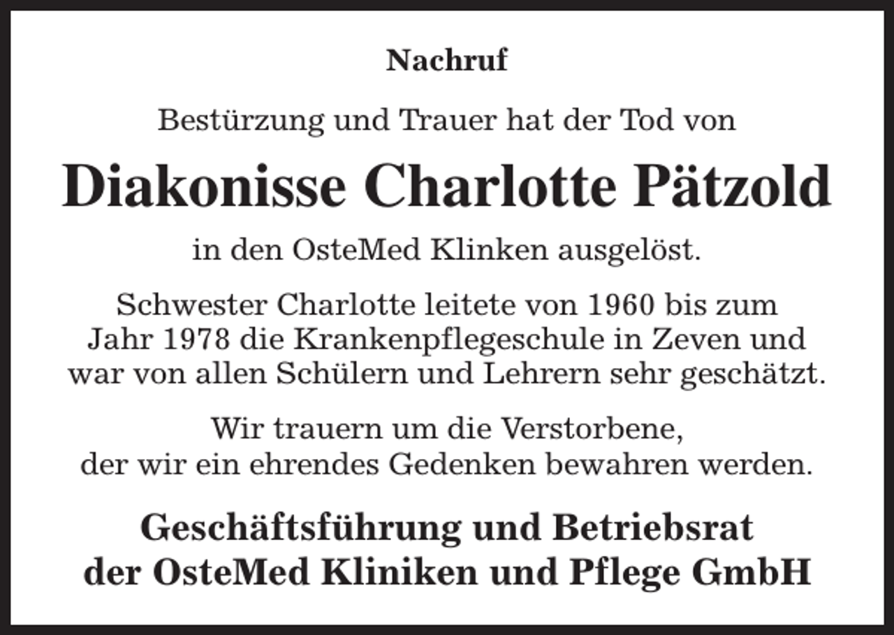 <p>Nachruf<br />Bestürzung und Trauer hat der Tod von</p><p>Diakonisse Charlotte Pätzold<br />in den OsteMed Klinken ausgelöst.<br />Schwester Charlotte leitete von 1960 bis zum<br />Jahr 1978 die Krankenpflegeschule in Zeven und<br />war von allen Schülern und Lehrern sehr geschätzt.<br />Wir trauern um die Verstorbene,<br />der wir ein ehrendes Gedenken bewahren werden.</p><p>Geschäftsführung und Betriebsrat<br />der OsteMed Kliniken und Pflege GmbH</p>