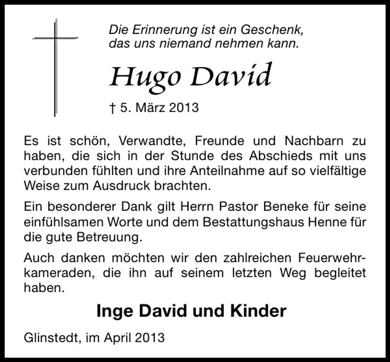 <p>Die Erinnerung ist ein Geschenk,<br />das uns niemand nehmen kann.</p><p>Hugo David</p><p>† 5. März 2013<br />Es ist schön, Verwandte, Freunde und Nachbarn zu<br />haben, die sich in der Stunde des Abschieds mit uns<br />verbunden fühlten und ihre Anteilnahme auf so vielfältige<br />Weise zum Ausdruck brachten.<br />Ein besonderer Dank gilt Herrn Pastor Beneke für seine<br />einfühlsamen Worte und dem Bestattungshaus Henne für<br />die gute Betreuung.<br />Auch danken möchten wir den zahlreichen Feuerwehrkameraden, die ihn auf seinem letzten Weg begleitet<br />haben.</p><p>Inge David und Kinder<br />Glinstedt, im April 2013</p>