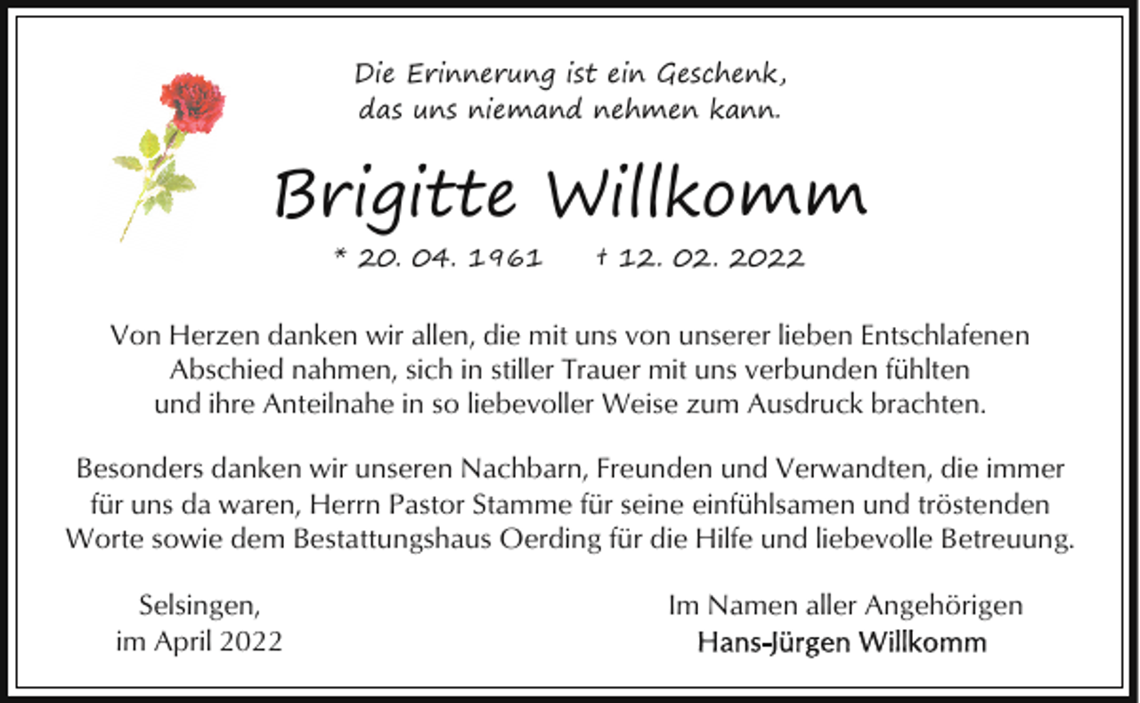 <p>Die Erinnerung ist ein Geschenk,<br />das uns niemand nehmen kann.</p><p>Brigitte Willkomm<br />* 20. 04. 1961</p><p>† 12. 02. 2022</p><p>Von Herzen danken wir allen, die mit uns von unserer lieben Entschlafenen<br />Abschied nahmen, sich in stiller Trauer mit uns verbunden fühlten<br />und ihre Anteilnahe in so liebevoller Weise zum Ausdruck brachten.<br />Besonders danken wir unseren Nachbarn, Freunden und Verwandten, die immer<br />für uns da waren, Herrn Pastor Stamme für seine einfühlsamen und tröstenden<br />Worte sowie dem Bestattungshaus Oerding für die Hilfe und liebevolle Betreuung.<br />Selsingen,<br />im April 2022</p><p>Im Namen aller Angehörigen</p>