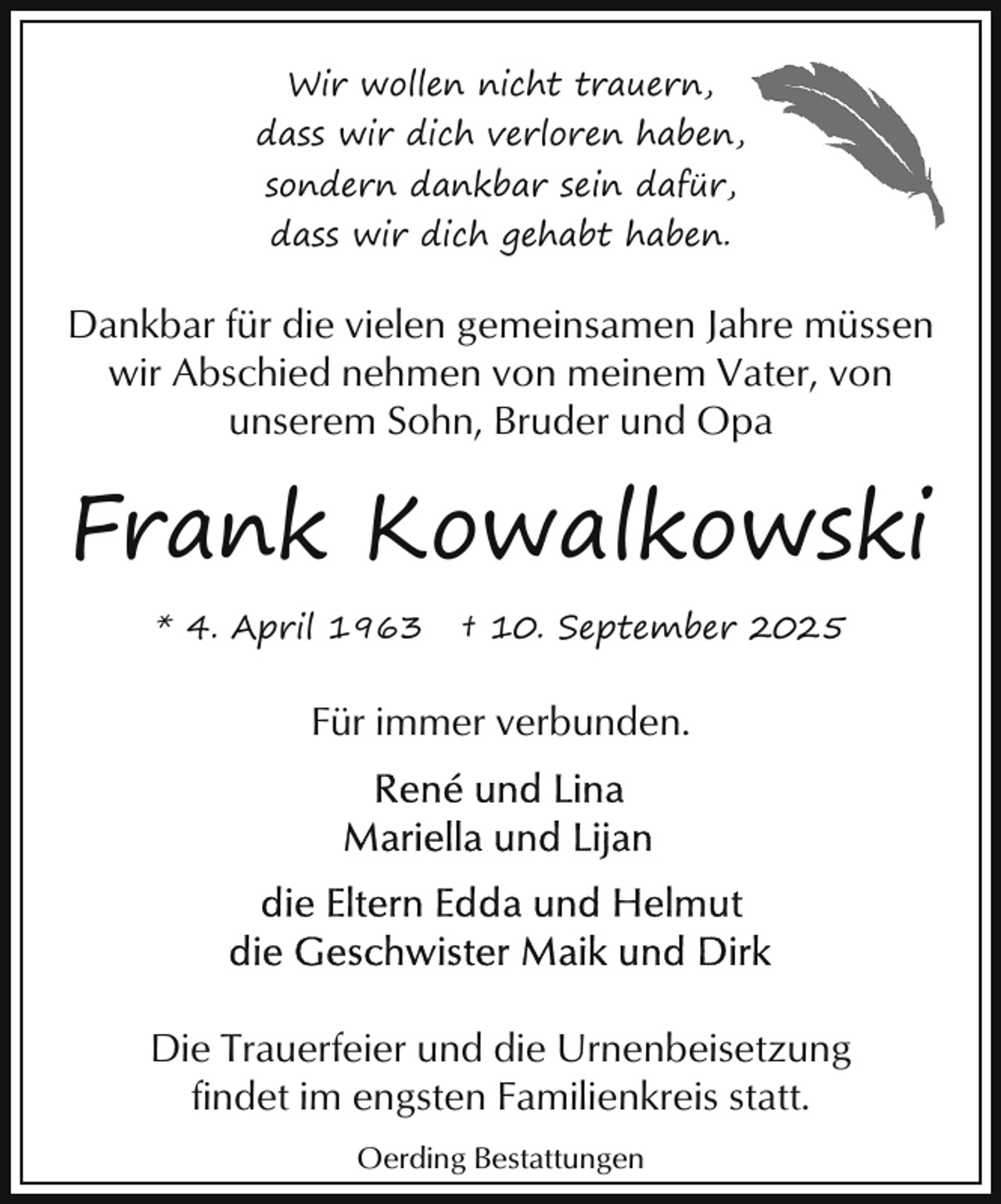 <p>Wir wollen nicht trauern,<br />dass wir dich verloren haben,<br />sondern dankbar sein dafür,<br />dass wir dich gehabt haben.</p><p>Dankbar für die vielen gemeinsamen Jahre müssen<br />wir Abschied nehmen von meinem Vater, von<br />unserem Sohn, Bruder und Opa</p><p>Frank Kowalkowski<br />* 4. April 1963</p><p>† 10. September 2025</p><p>Für immer verbunden.</p><p>Die Trauerfeier und die Urnenbeisetzung<br />findet im engsten Familienkreis statt.<br />Oerding Bestattungen</p>