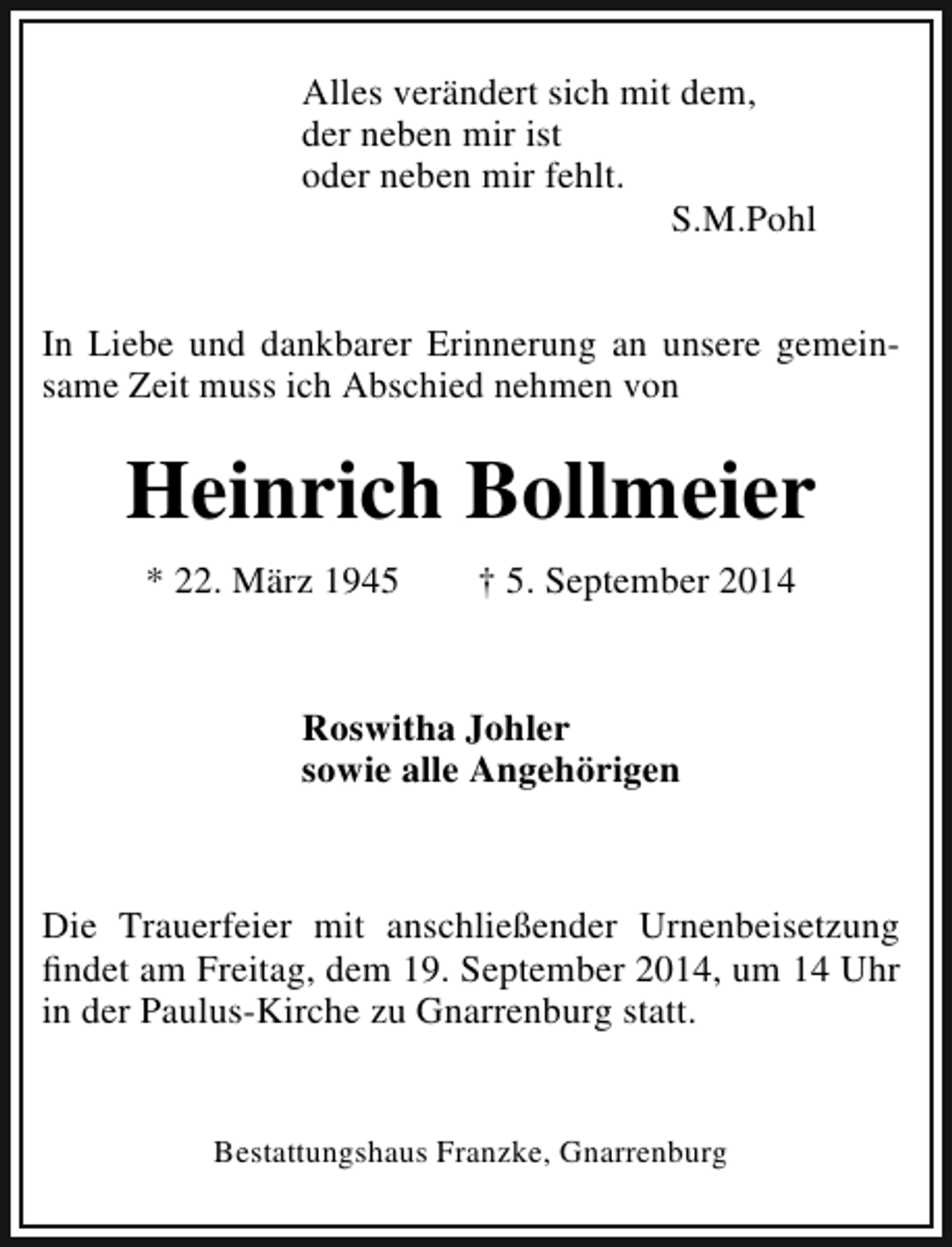<p>Alles verändert sich mit dem,<br />der neben mir ist<br />oder neben mir fehlt.<br />S.M.Pohl<br />In Liebe und dankbarer Erinnerung an unsere gemeinsame Zeit muss ich Abschied nehmen von</p><p>Heinrich Bollmeier<br />* 22. März 1945</p><p>† 5. September 2014</p><p>Roswitha Johler<br />sowie alle Angehörigen</p><p>Die Trauerfeier mit anschließender Urnenbeisetzung<br />findet am Freitag, dem 19. September 2014, um 14 Uhr<br />in der Paulus-Kirche zu Gnarrenburg statt.<br />Bestattungshaus Franzke, Gnarrenburg</p>