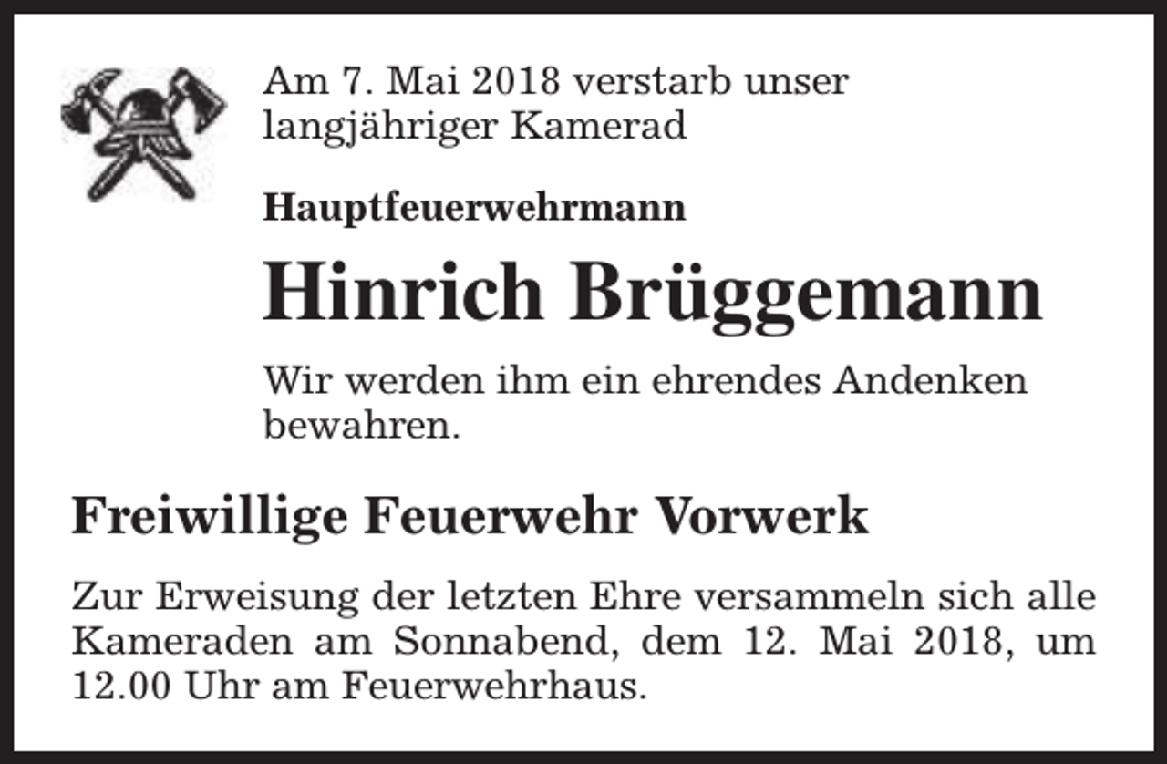 <p>Am 7. Mai 2018 verstarb unser<br />langjähriger Kamerad<br />Hauptfeuerwehrmann</p><p>Hinrich Brüggemann<br />Wir werden ihm ein ehrendes Andenken<br />bewahren.</p><p>Freiwillige Feuerwehr Vorwerk<br />Zur Erweisung der letzten Ehre versammeln sich alle<br />Kameraden am Sonnabend, dem 12. Mai 2018, um<br />12.00 Uhr am Feuerwehrhaus.</p>