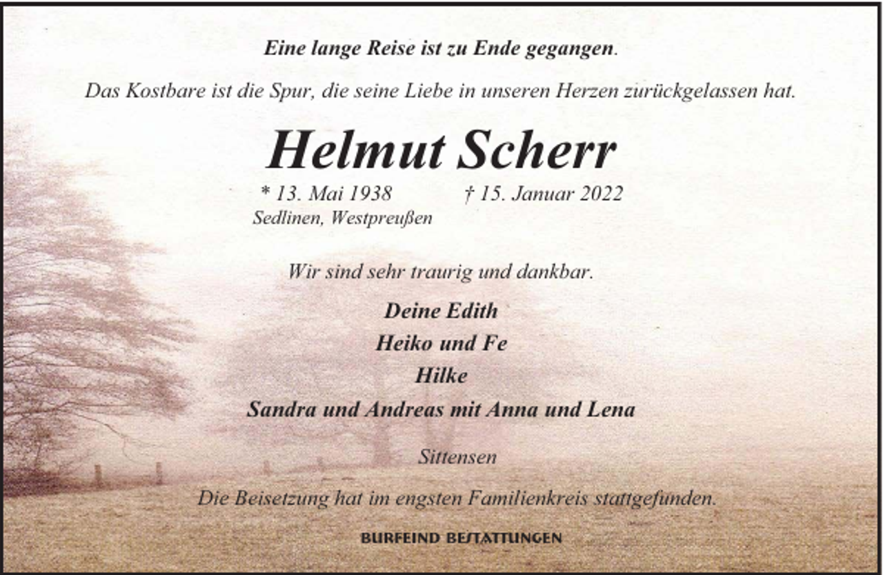 <p>Eine lange Reise ist zu Ende gegangen.<br />Das Kostbare ist die Spur, die seine Liebe in unseren Herzen zurückgelassen hat.</p><p>Helmut Scherr<br />13. Mai 1938</p><p>† 15. Januar 2022</p><p>Sedlinen, Westpreußen</p><p>Wir sind sehr traurig und dankbar.</p><p>Deine Edith<br />Heiko und Fe<br />Hilke<br />Sandra und Andreas mit Anna und Lena<br />Sittensen<br />Die Beisetzung hat im engsten Familienkreis stattgefunden.<br />Burfeind Bestattungen</p>