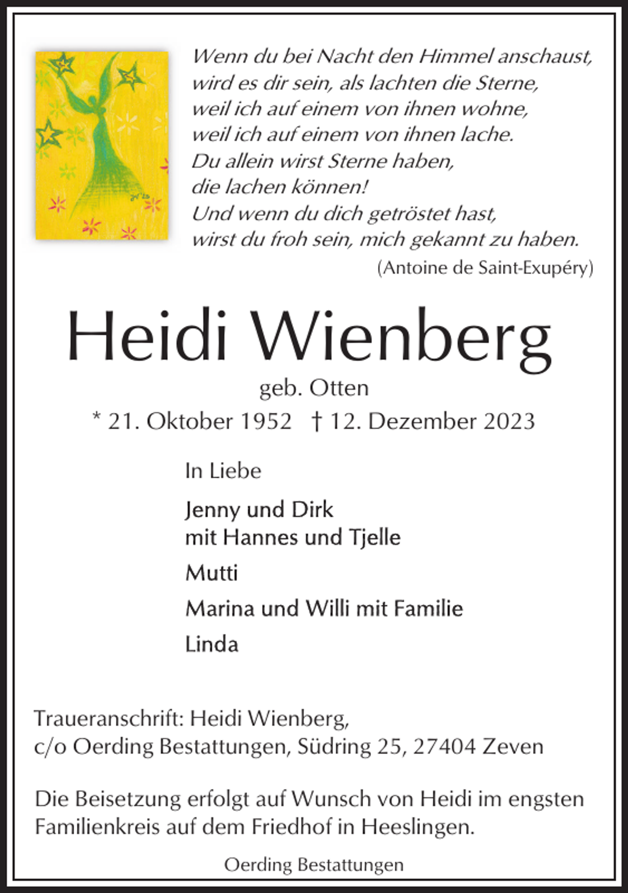<p>Wenn du bei Nacht den Himmel anschaust,<br />wird es dir sein, als lachten die Sterne,<br />weil ich auf einem von ihnen wohne,<br />weil ich auf einem von ihnen lache.<br />Du allein wirst Sterne haben,<br />die lachen können!<br />Und wenn du dich getröstet hast,<br />wirst du froh sein, mich gekannt zu haben.<br />(Antoine de Saint-Exupéry)</p><p>Heidi Wienberg<br />geb. Otten<br />* 21. Oktober 1952 † 12. Dezember 2023<br />In Liebe</p><p>Traueranschrift: Heidi Wienberg,<br />c/o Oerding Bestattungen, Südring 25, 27404 Zeven<br />Die Beisetzung erfolgt auf Wunsch von Heidi im engsten<br />Familienkreis auf dem Friedhof in Heeslingen.<br />Oerding Bestattungen</p>