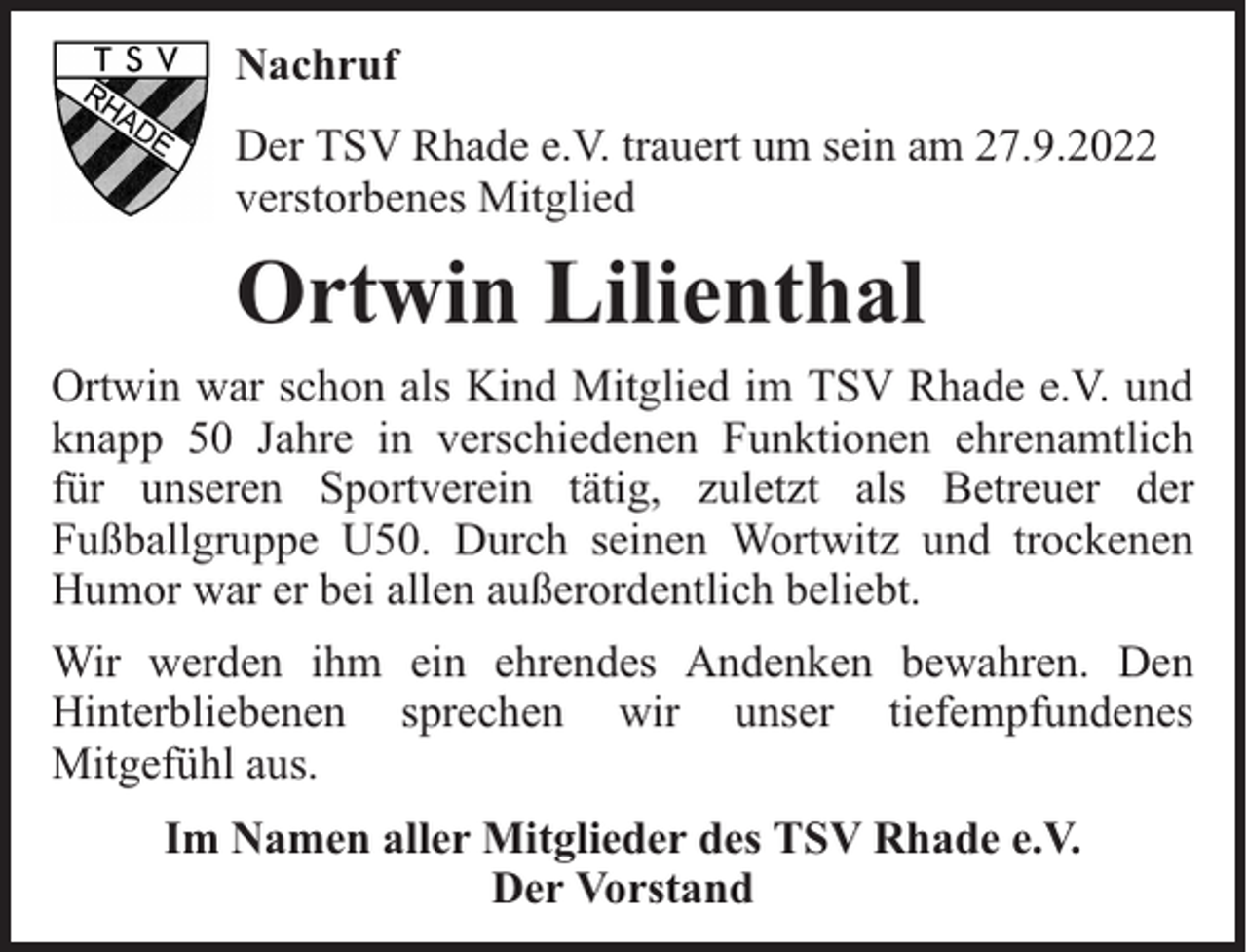 <p>Nachruf<br />Der TSV Rhade e.V. trauert um sein am 27.9.2022<br />verstorbenes Mitglied</p><p>Ortwin Lilienthal<br />Ortwin war schon als Kind Mitglied im TSV Rhade e.V. und<br />knapp 50 Jahre in verschiedenen Funktionen ehrenamtlich<br />für unseren Sportverein tätig, zuletzt als Betreuer der<br />Fußballgruppe U50. Durch seinen Wortwitz und trockenen<br />Humor war er bei allen außerordentlich beliebt.<br />Wir werden ihm ein ehrendes Andenken bewahren. Den<br />Hinterbliebenen sprechen wir unser tiefempfundenes<br />Mitgefühl aus.<br />Im Namen aller Mitglieder des TSV Rhade e.V.<br />Der Vorstand</p>