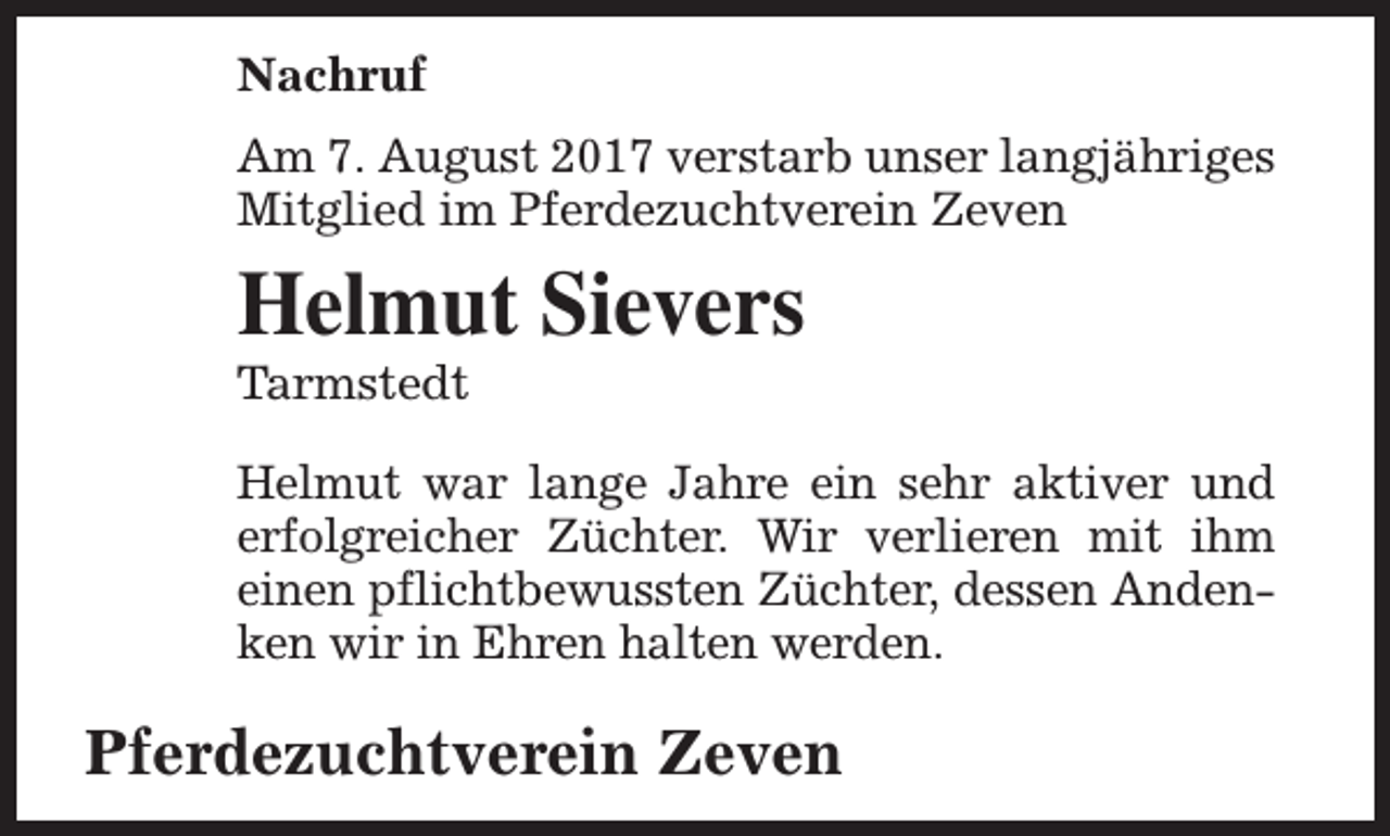 <p>Nachruf<br />Am 7. August 2017 verstarb unser langjähriges<br />Mitglied im Pferdezuchtverein Zeven</p><p>Helmut Sievers</p><p>Tarmstedt</p><p>Helmut war lange Jahre ein sehr aktiver und<br />erfolgreicher Züchter. Wir verlieren mit ihm<br />einen pflichtbewussten Züchter, dessen Andenken wir in Ehren halten werden.</p><p>Pferdezuchtverein Zeven</p>