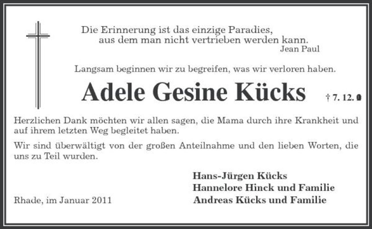 <p>Die Erinnerung ist das einzige Paradies,<br />aus dem man nicht vertrieben werden kann.<br />Jean Paul</p><p>Langsam beginnen wir zu begreifen, was wir verloren haben.<br />Adele Gesine Kücks † 7. 12. 2010<br />Herzlichen Dank möchten wir allen sagen, die Mama durch ihre Krankheit und auf ihrem letzten Weg begleitet haben.<br />Wir sind überwältigt von der großen Anteilnahme und den lieben Worten, die uns zu Teil wurden.<br />Hans-Jürgen Kücks<br />Hannelore Hinck und Familie<br />Rhade, im Januar 2011 Andreas Kücks und Familie</p>