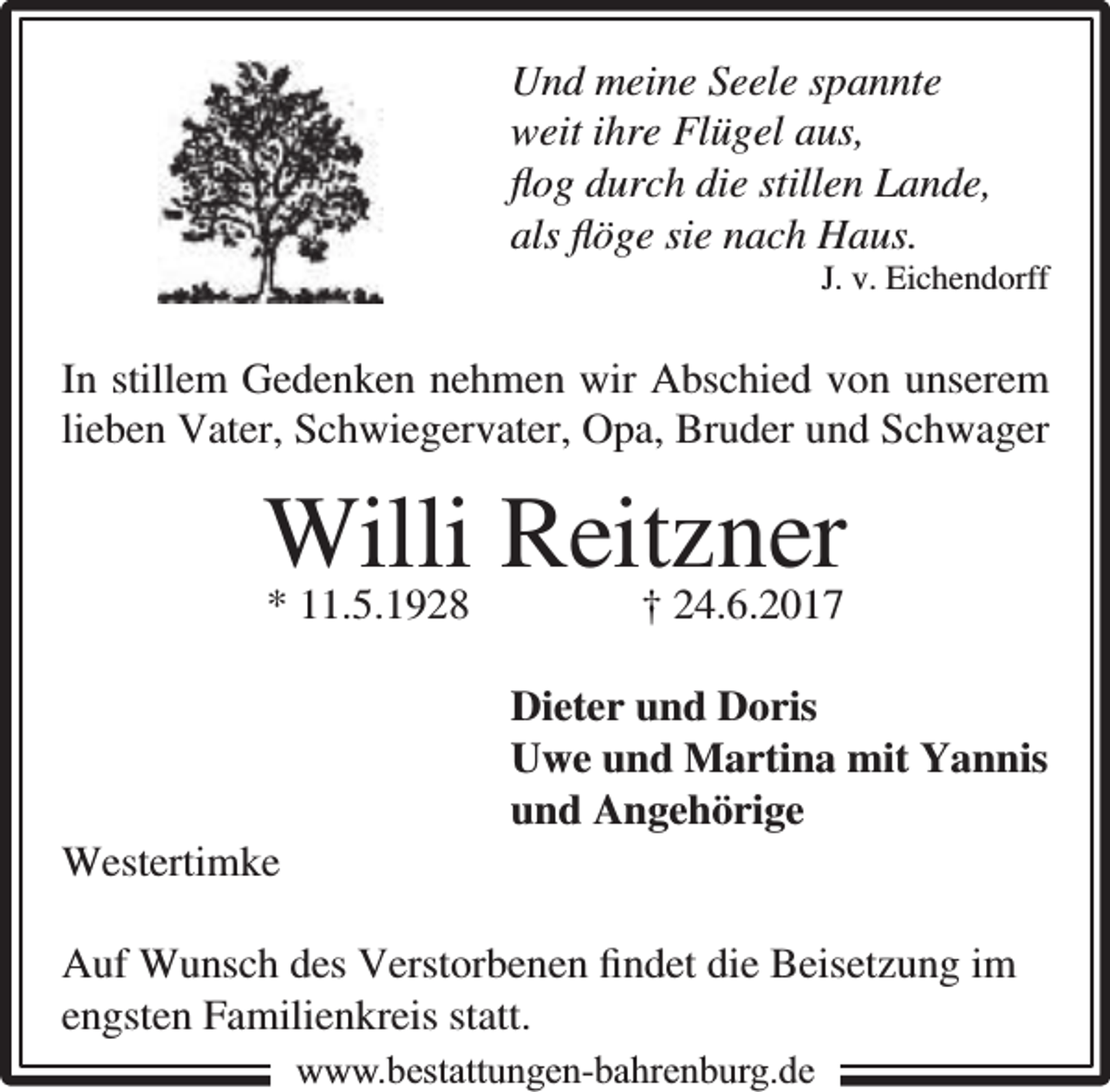 <p>Und meine Seele spannte<br />weit ihre Flügel aus,<br />ﬂog durch die stillen Lande,<br />als ﬂöge sie nach Haus.</p><p>J. v. Eichendorff</p><p>In stillem Gedenken nehmen wir Abschied von unserem<br />lieben Vater, Schwiegervater, Opa, Bruder und Schwager</p><p>Willi Reitzner<br />* 11.5.1928</p><p>Westertimke</p><p>† 24.6.2017</p><p>Dieter und Doris<br />Uwe und Martina mit Yannis<br />und Angehörige</p><p>Auf Wunsch des Verstorbenen ﬁndet die Beisetzung im<br />engsten Familienkreis statt.<br />www.bbestattungen-bbahhrenbburg.dde</p>