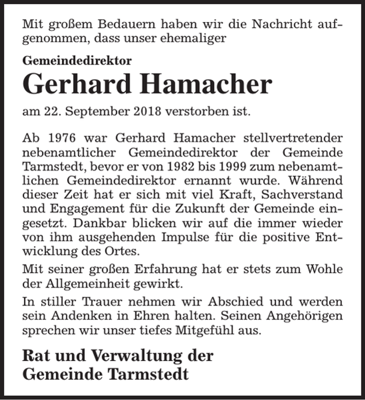 <p>Mit großem Bedauern haben wir die Nachricht aufgenommen, dass unser ehemaliger<br />Gemeindedirektor</p><p>Gerhard Hamacher<br />am 22. September 2018 verstorben ist.</p><p>Ab 1976 war Gerhard Hamacher stellvertretender<br />nebenamtlicher Gemeindedirektor der Gemeinde<br />Tarmstedt, bevor er von 1982 bis 1999 zum nebenamtlichen Gemeindedirektor ernannt wurde. Während<br />dieser Zeit hat er sich mit viel Kraft, Sachverstand<br />und Engagement für die Zukunft der Gemeinde eingesetzt. Dankbar blicken wir auf die immer wieder<br />von ihm ausgehenden Impulse für die positive Entwicklung des Ortes.<br />Mit seiner großen Erfahrung hat er stets zum Wohle<br />der Allgemeinheit gewirkt.<br />In stiller Trauer nehmen wir Abschied und werden<br />sein Andenken in Ehren halten. Seinen Angehörigen<br />sprechen wir unser tiefes Mitgefühl aus.</p><p>Rat und Verwaltung der<br />Gemeinde Tarmstedt</p>